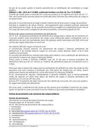Só por lei se pode sujeitar a exame psicotécnico a habilitação de candidato a cargo
público.
SÚMULA n. 683 – (DJU de 9.10.2003, publicada também nos DJUs de 10 e 13.10.2003)
O limite de idade para a inscrição em concurso público só se legitima em face do art. 7.º,
XXX, da Constituição quando possa ser justificado pela natureza das atribuições do cargo a
ser preenchido.
Exemplo: é inconstitucional se exigir a idade máxima de 45 anos para o cargo de professor.
Exemplo 2: exigência de altura mínima, principalmente para carreiras policiais, depende
das atribuições do cargo. Se for questão burocrática a exigência é desproporcional, mas se
for cargo de execução a exigência de altura é perfeita, consoante julgado do STF.
Reserva de vagas a pessoas portadoras de deficiência:
Art. 5º, § 2o
Às pessoas portadoras de deficiência é assegurado o direito de se inscrever em
concurso público para provimento de cargo cujas atribuições sejam compatíveis com a
deficiência de que são portadoras; para tais pessoas serão reservadas até 20% (vinte por
cento) das vagas oferecidas no concurso.
No máximo 20% das vagas consoante a lei.
A constituição manda reservar um percentual de cargos s pessoas portadoras de
deficiência. A lei manda reservar vagas no concurso, coisas diversas. Assim, a lei é mais
maléfica ao portador.
O conceito de deficiência, embora seja dado pelo médico, mas a definição de deficiência
que admite a reserva de vagas é feita pelo Direito.
Temos para a União o Decreto 3.298/99, cujo art. 4º diz que a pessoa portadora de
deficiência terá que ter um mínimo ou máximo de deficiência para ser compatível com o
cargo.
Para que haja a reserva de vagas para os portadores de deficiência, esta não pode ser tão
pequena que nem mereça a proteção (ex: 0,25 graus de miopia em um olho). Quem
define esse mínimo de deficiência, como dito acima, é o Decreto 3.298/99.
O STJ, recentemente, decidiu, interpretando o decreto 3.298/99, que a monocularidade
(visão de apenas um olho) seria digno de reserva de vagas a pessoas portadoras de
deficiência. É a súmula 377 da corte.
Súmula 377: O portador de visão monocular tem direito de concorrer, em concurso público,
às vagas reservadas aos deficientes.
Por outro lado, a deficiência não pode ser tão severa que inviabilize o exercício do cargo.
Quem irá decidir no caso concreto é a junta médica a que será submetida o candidato.
Formas de provimento e de vacância dos cargos públicos:
Formas de provimento:
Provimento: é a forma de preenchimento do cargo.
Previsão legal: art. 8º da lei 8.112/90:
Art. 8o
São formas de provimento de cargo público:
I - nomeação;
II - promoção;
III - ascensão;(Revogado pela Lei nº 9.527, de 10.12.97)
IV - transferência; (Revogado pela Lei nº 9.527, de 10.12.97)
V - readaptação;
VI - reversão;
VII - aproveitamento;
VIII - reintegração;
IX - recondução.
direitoadministrativo-prof-140325213937-phpapp01.doc 9
 