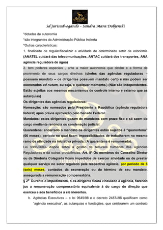 Sd jurisadvogando – Sandra Mara Dobjenski
*dotadas de autonomia
*são integrantes da Administração Pública Indireta
*Outras características:
1. finalidade de regular/fiscalizar a atividade de determinado setor da economia
(ANATEL cuidará das telecomunicações, ANTAC cuidará dos transportes, ANA
agência reguladora de água)
2. tem poderes especiais , ante a maior autonomia que detém e a forma de
provimento de seus cargos diretivos (chefes das agências reguladoras –
possuem mandato – os dirigentes possuem mandato certo e não podem ser
exonerados ad nutum, ou seja, a qualquer momento.) (Não são independentes.
Estão sujeitas aos mesmos mecanismos de controle interno e externo que as
autarquias)
Os dirigentes das agências reguladoras:
Nomeação: são nomeados pelo Presidente a República (agência reguladora
federal) após prévia aprovação pelo Senado Federal.
Mandatos: estes dirigentes gozam de mandatos com prazo fixo e só saem do
cargo mediante renúncia ou condenação judicial.
Quarentena: encerrado o mandato os dirigentes estão sujeitos à “quarentena”
(06 meses), período no qual ficam impossibilitados de trabalharem no mesmo
ramo de atividade na iniciativa privada. (A quarentena é remunerada).
Lei 9986/2000- dispõe sobre a gestão de recursos humanos das Agências
Reguladoras e dá outras providências. Art. 8º Os membros do Conselho Diretor
ou da Diretoria Colegiada ficam impedidos de exercer atividade ou de prestar
qualquer serviço no setor regulado pela respectiva agência, por período de 6
(seis) meses, contados da exoneração ou do término de seu mandato,
assegurada a remuneração compensatória.
§ 2o
Durante o impedimento, o ex-dirigente ficará vinculado à agência, fazendo
jus a remuneração compensatória equivalente à do cargo de direção que
exerceu e aos benefícios a ele inerentes.
b. Agências Executivas – a lei 9649/98 e o decreto 2487//98 qualificam como
“agência executiva”, as autarquias e fundações, que celebrarem um contrato
 