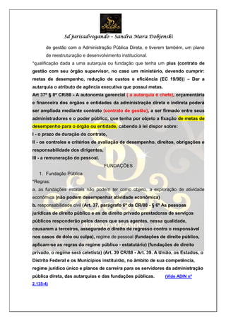 Sd jurisadvogando – Sandra Mara Dobjenski
de gestão com a Administração Pública Direta, e tiverem também, um plano
de reestruturação e desenvolvimento institucional.
*qualificação dada a uma autarquia ou fundação que tenha um plus (contrato de
gestão com seu órgão supervisor, no caso um ministério, devendo cumprir:
metas de desempenho, redução de custos e eficiência (EC 19/98)) – Dar a
autarquia o atributo de agência executiva que possui metas.
Art 37º § 8º CR/88 - A autonomia gerencial ( a autarquia é chefe), orçamentária
e financeira dos órgãos e entidades da administração direta e indireta poderá
ser ampliada mediante contrato (contrato de gestão), a ser firmado entre seus
administradores e o poder público, que tenha por objeto a fixação de metas de
desempenho para o órgão ou entidade, cabendo à lei dispor sobre:
I - o prazo de duração do contrato,
II - os controles e critérios de avaliação de desempenho, direitos, obrigações e
responsabilidade dos dirigentes,
III - a remuneração do pessoal.
FUNDAÇÕES
1. Fundação Pública
*Regras:
a. as fundações estatais não podem ter como objeto, a exploração de atividade
econômica (não podem desempenhar atividade econômica)
b. responsabilidade civil (Art. 37, parágrafo 6º da CR/88 - § 6º As pessoas
jurídicas de direito público e as de direito privado prestadoras de serviços
públicos responderão pelos danos que seus agentes, nessa qualidade,
causarem a terceiros, assegurado o direito de regresso contra o responsável
nos casos de dolo ou culpa), regime de pessoal (fundações de direito público,
aplicam-se as regras do regime público - estatutário) (fundações de direito
privado, o regime será celetista) (Art. 39 CR/88 - Art. 39. A União, os Estados, o
Distrito Federal e os Municípios instituirão, no âmbito de sua competência,
regime jurídico único e planos de carreira para os servidores da administração
pública direta, das autarquias e das fundações públicas. (Vide ADIN nº
2.135-4)
 
