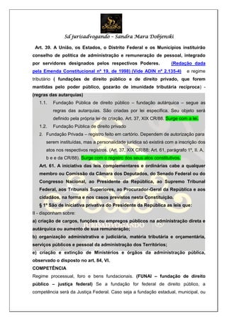 Sd jurisadvogando – Sandra Mara Dobjenski
Art. 39. A União, os Estados, o Distrito Federal e os Municípios instituirão
conselho de política de administração e remuneração de pessoal, integrado
por servidores designados pelos respectivos Poderes. (Redação dada
pela Emenda Constitucional nº 19, de 1998) (Vide ADIN nº 2.135-4) e regime
tributário ( fundações de direito público e de direito privado, que forem
mantidas pelo poder público, gozarão de imunidade tributária recíproca) -
(regras das autarquias)
1.1. Fundação Pública de direito público – fundação autárquica – segue as
regras das autarquias. São criadas por lei específica. Seu objeto será
definido pela própria lei de criação. Art. 37, XIX CR/88. Surge com a lei.
1.2. Fundação Pública de direito privado
2. Fundação Privada – registro feito em cartório. Dependem de autorização para
serem instituídas, mas a personalidade jurídica só existirá com a inscrição dos
atos nos respectivos registros. (Art. 37, XIX CR/88; Art. 61, parágrafo 1º, II. A,
b e e da CR/88). Surge com o registro dos seus atos constitutivos.
Art. 61. A iniciativa das leis complementares e ordinárias cabe a qualquer
membro ou Comissão da Câmara dos Deputados, do Senado Federal ou do
Congresso Nacional, ao Presidente da República, ao Supremo Tribunal
Federal, aos Tribunais Superiores, ao Procurador-Geral da República e aos
cidadãos, na forma e nos casos previstos nesta Constituição.
§ 1º São de iniciativa privativa do Presidente da República as leis que:
II - disponham sobre:
a) criação de cargos, funções ou empregos públicos na administração direta e
autárquica ou aumento de sua remuneração;
b) organização administrativa e judiciária, matéria tributária e orçamentária,
serviços públicos e pessoal da administração dos Territórios;
e) criação e extinção de Ministérios e órgãos da administração pública,
observado o disposto no art. 84, VI.
COMPETÊNCIA
Regime processual, foro e bens fundacionais. (FUNAI – fundação de direito
público – justiça federal) Se a fundação for federal de direito público, a
competência será da Justiça Federal. Caso seja a fundação estadual, municipal, ou
 