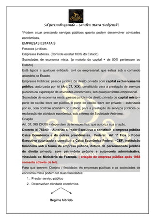 Sd jurisadvogando – Sandra Mara Dobjenski
*Podem atuar prestando serviços públicos quanto podem desenvolver atividades
econômicas.
EMPRESAS ESTATAIS
Pessoas jurídicas.
Empresas Públicas. (Controle estatal 100% do Estado)
Sociedades de economia mista. (a maioria do capital + de 50% pertencem ao
Estado)
Está ligada a qualquer entidade, civil ou empresarial, que esteja sob o comando
acionário do Estado.
Empresas Públicas: pessoa jurídica de direito privado com capital exclusivamente
público, autorizada por lei (Art. 37, XIX), constituída para a prestação de serviços
públicos ou exploração de atividades econômicas, sob qualquer forma empresarial.
Sociedade de economia mista: pessoa jurídica de direito privado de capital misto –
parte do capital deve ser público, e parte do capital deve ser privado – autorizada
por lei, com controle acionário do Estado, para a prestação de serviços públicos ou
exploração de atividade econômica, sob a forma de Sociedade Anônima.
Criação
Art. 37, XIX CR/88 – dependem de lei específica, que autoriza sua criação.
Decreto lei 759/69 – Autoriza o Poder Executivo a constituir a empresa pública
Caixa Econômica e dá outras providências. Federal Art 1º Fica o Poder
Executivo autorizado a constituir a Caixa Econômica Federal - CEF, instituição
financeira sob a forma de empresa pública, dotada de personalidade jurídica
de direito privado, com patrimônio próprio e autonomia administrativa,
vinculada ao Ministério da Fazenda. ( criação de empresa pública após 1988
somente através de lei).
Para que servem: Obejeto / finalidade: As empresas públicas e as sociedades de
economia mista podem ter duas finalidades:
1. Prestar serviço público
2. Desenvolver atividade econômica.
Regime híbrido
 