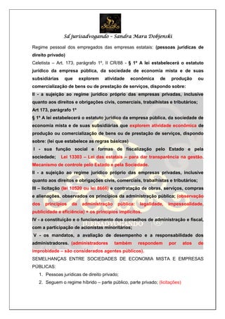 Sd jurisadvogando – Sandra Mara Dobjenski
Regime pessoal dos empregados das empresas estatais: (pessoas jurídicas de
direito privado)
Celetista – Art. 173, parágrafo 1º, II CR/88 - § 1º A lei estabelecerá o estatuto
jurídico da empresa pública, da sociedade de economia mista e de suas
subsidiárias que explorem atividade econômica de produção ou
comercialização de bens ou de prestação de serviços, dispondo sobre:
II - a sujeição ao regime jurídico próprio das empresas privadas, inclusive
quanto aos direitos e obrigações civis, comerciais, trabalhistas e tributários;
Art 173, parágrafo 1º
§ 1º A lei estabelecerá o estatuto jurídico da empresa pública, da sociedade de
economia mista e de suas subsidiárias que explorem atividade econômica de
produção ou comercialização de bens ou de prestação de serviços, dispondo
sobre: (lei que estabelece as regras básicas)
I - sua função social e formas de fiscalização pelo Estado e pela
sociedade; Lei 13303 – Lei das estatais – para dar transparência na gestão.
Mecanismo de controle pelo Estado e pela Sociedade.
II - a sujeição ao regime jurídico próprio das empresas privadas, inclusive
quanto aos direitos e obrigações civis, comerciais, trabalhistas e tributários;
III – licitação (lei 10520 ou lei 8666) e contratação de obras, serviços, compras
e alienações, observados os princípios da administração pública; (observação
dos princípios da administração pública: legalidade, impessoalidade,
publicidade e eficiência) + os princípios implícitos.
IV - a constituição e o funcionamento dos conselhos de administração e fiscal,
com a participação de acionistas minoritários;
V - os mandatos, a avaliação de desempenho e a responsabilidade dos
administradores. (administradores também respondem por atos de
improbidade – são considerados agentes públicos).
SEMELHANÇAS ENTRE SOCIEDADES DE ECONOMIA MISTA E EMPRESAS
PÚBLICAS:
1. Pessoas jurídicas de direito privado;
2. Seguem o regime híbrido – parte público, parte privado; (licitações)
 