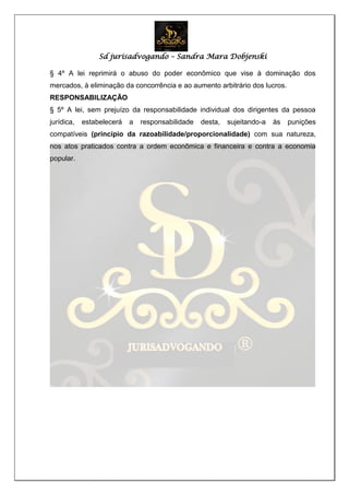 Sd jurisadvogando – Sandra Mara Dobjenski
§ 4º A lei reprimirá o abuso do poder econômico que vise à dominação dos
mercados, à eliminação da concorrência e ao aumento arbitrário dos lucros.
RESPONSABILIZAÇÃO
§ 5º A lei, sem prejuízo da responsabilidade individual dos dirigentes da pessoa
jurídica, estabelecerá a responsabilidade desta, sujeitando-a às punições
compatíveis (princípio da razoabilidade/proporcionalidade) com sua natureza,
nos atos praticados contra a ordem econômica e financeira e contra a economia
popular.
 
