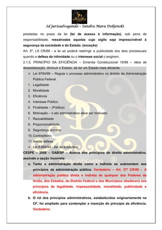 Sd jurisadvogando – Sandra Mara Dobjenski
prestadas no prazo da lei (lei de acesso à informação), sob pena de
responsabilidade, ressalvadas aquelas cujo sigilo seja imprescindível à
segurança da sociedade e do Estado. (exceção)
Art. 5º, LX CR/88 - a lei só poderá restringir a publicidade dos atos processuais
quando a defesa da intimidade ou o interesse social o exigirem.
2.1.5. PRINCÍPIO DA EFICIÊNCIA – Emenda Constitucional 19/98 – ideia de
desestatização, diminuir o Estado, de ter um Estado mais eficiente.
 Lei 9784/99 – Regula o processo administrativo no âmbito da Administração
Pública Federal.
1. Legalidade
2. Moralidade
3. Eficiência
4. Interesse Público
5. Finalidade – (Pública)
6. Motivação – o ato administrativo deve ser motivado
7. Razoabilidade
8. Proporcionalidade
9. Segurança Jurídica
10.Contraditório
11.Ampla defesa
 Lei 8.666/93 - (lei de licitações)
CESPE – 2008 – OAB/SP – Acerca dos princípios de direito administrativo,
assinale a opção incorreta:
a. Tanto a administração direta como a indireta se submentem aos
princípios da administração pública. Verdadeiro – Art. 37º CR/88 - A
administração pública direta e indireta de qualquer dos Poderes da
União, dos Estados, do Distrito Federal e dos Municípios obedecerá aos
princípios de legalidade, impessoalidade, moralidade, publicidade e
eficiência.
b. O rol dos princípios administrativos, estabelecidos originariamente na
CF, foi ampliado para contemplar a inserção do princípio da eficiência.
Verdadeiro
 