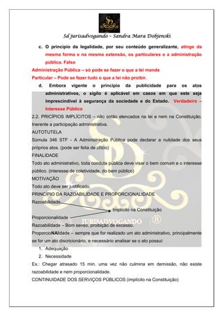 Sd jurisadvogando – Sandra Mara Dobjenski
c. O princípio da legalidade, por seu conteúdo generalizante, atinge da
mesma forma e na mesma extensão, os particulares e a administração
pública. Falso
Administração Pública – só pode se fazer o que a lei manda
Particular – Pode se fazer tudo o que a lei não proibir.
d. Embora vigente o princípio da publicidade para os atos
administrativos, o sigilo é aplicável em casos em que este seja
imprescindível à segurança da sociedade e do Estado. Verdadeiro –
Interesse Público
2.2. PRICÍPIOS IMPLÍCITOS – não estão elencados na lei e nem na Constituição.
Inerente a participação administrativa.
AUTOTUTELA
Súmula 346 STF - A Administração Pública pode declarar a nulidade dos seus
próprios atos. (pode ser feita de ofício)
FINALIDADE
Todo ato administrativo, toda conduta pública deve visar o bem comum e o interesse
público. (interesse de coletividade, do bem público)
MOTIVAÇÃO
Todo ato deve ser justificado.
PRINCÍPIO DA RAZOABILIDADE E PROPORCIONALIDADE
Razoabilidade
Implícito na Constituição
Proporcionalidade
Razoabilidade – Bom senso, proibição de excesso.
ProporcioNAlidade – sempre que for realizado um ato administrativo, principalmente
se for um ato discricionário, e necessário analisar se o ato possui:
1. Adequação
2. Necessidade
Ex.: Chegar atrasado 15 min. uma vez não culmina em demissão, não existe
razoabilidade e nem proporcionalidade.
CONTINUIDADE DOS SERVIÇOS PÚBLICOS (implícito na Constituição)
 
