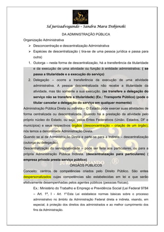 Sd jurisadvogando – Sandra Mara Dobjenski
DA ADMINISTRAÇÃO PÚBLICA
Organização Administrativa
 Desconcentração e descentralização Administrativa
 Espécies de descentralização ( tira-se de uma pessoa jurídica e passa para
outra)
1. Outorga – nesta forma de descentralização, há a transferência da titularidade
e da execução de uma atividade ou função à entidade administrativa. ( se
passa a titularidade e a execução do serviço)
2. Delegação – ocorre a transferência da execução de uma atividade
administrativa. A pessoa descentralizada não recebe a titularidade da
atividade, mas tão somente a sua execução. (se transfere a delegação do
serviço não se transfere a titularidade) (Ex.: Transporte Público) (pode o
titular cancelar a delegação do serviço em qualquer momento)
Administração Pública Direta ou indireta – O Estado pode exercer suas atividades de
forma centralizada ou descentralizada. Quando há a prestação da atividade pelo
próprio núcleo do Estado, ou seja, pelos Entes Federativos (União, Estados, DF e
municípios) e seus respectivos órgãos (desconcentração – criação de um órgão),
nós temos a denominada Administração Direta.
Quando se ai da Administração Direta e parte-se para a Indireta – descentralização
(outorga ou delegação).
Descentralização do serviço/atividade – pode ser feita aos particulares, ou para a
própria Administração Pública Indireta. (descentralização para particulares) (
empresa privada presta serviço público)
ÓRGÃOS PÚBLICOS
Conceito: centros de competências criados pelo Direito Público. São entes
despersonalizados cujas competências são estabelecidas em lei e que serão
efetivamente desempenhadas pelos agentes públicos (pessoas físicas).
Ex.: Ministério do Trabalho e Emprego e Previdência Social (Lei Federal 9784
– Art. 1ª, I - Art. 1o
Esta Lei estabelece normas básicas sobre o processo
administrativo no âmbito da Administração Federal direta e indireta, visando, em
especial, à proteção dos direitos dos administrados e ao melhor cumprimento dos
fins da Administração.
 