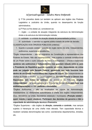 Sd jurisadvogando – Sandra Mara Dobjenski
§ 1o
Os preceitos desta Lei também se aplicam aos órgãos dos Poderes
Legislativo e Judiciário da União, quando no desempenho de função
administrativa.
§ 2o
Para os fins desta Lei, consideram-se:
I - órgão - a unidade de atuação integrante da estrutura da Administração
direta e da estrutura da Administração indireta;
II - entidade - a unidade de atuação dotada de personalidade jurídica;
III - autoridade - o servidor ou agente público dotado de poder de decisão.
CLASSIFICAÇÃO DOS ÓRGÃOS PÚBLICOS (critérios)
1. Quanto à posição estatal – posição do órgão dentro do ente. Independentes,
autônomos, superiores e subalternos.
*Órgão independentes – são os originários da Constituição e representativos dos
Poderes de Estado. Não são hierarquizados , mas sujeitos a controle constitucional
de um Poder sobre o outro (sistema de freios e contrapesos – checks e balances)
(poderes são autônomos e independentes mas guardam relação entre si, pois
o Presidente da República quando comente um crime, dependendo do crime
pode ser julgado pelo Senado Federal, garantindo que tudo funcione bem
dentro de um Estado Democrático) São órgãos de cúpula. São independentes as
chefias do Poder Executivo, as Casas Legislativas (Senado Federal e Câmara dos
Deputados) (em todas as esferas), os Juízos e os Tribunais (órgãos
independentes) – há quem acrescente o Tribunal de Contas (livre para fazer sua
análise/apreciação) e o MP (defende a sociedade).
*Órgãos Autônomos – são os localizados na cúpula da Administração,
imediatamente ou diretamente subordinados à chefia dos órgãos independentes.
(Exs.: Ministérios da União, Secretárias estaduais r municipais). (Posição estatal –
quem manda e quem obedece). Participam das decisões do governo e têm a
capacidade de administração técnica e financeira.
*Órgãos Superiores – são órgãos de direção, comando e controle, mas sempre
sujeitos à hierarquia de uma chefia mais elevada. Tem capacidade técnica e
recebem variadas denominações tais como: coordenarias departamentos, divisões,
etc.
 
