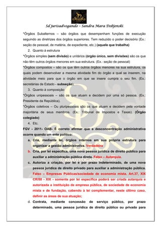 Sd jurisadvogando – Sandra Mara Dobjenski
*Órgãos Subalternos – são órgãos que desempenham funções de execução
seguindo as diretrizes dos órgãos superiores. Tem reduzido o poder decisório (Ex.:
seção de pessoal, de matéria, de expediente, etc.) (aquele que trabalha)
2. Quanto à estrutura
*Órgãos simples (sem divisão) e unitários (órgão único, sem divisões) são os que
não têm outros órgãos menores em sua estrutura. (Ex.: seção de pessoal)
*Órgãos compostos – são os que têm outros órgãos menores na sua estrutura, os
quais podem desenvolver a mesma atividade fim do órgão a qual se inserem, na
atividade meio para que o órgão em que se insere cumpra o seu fim. (Ex.:
secretárias de Estado - subseção).
3. Quanto à composição
*Órgãos unipessoais – são os que atuam e decidem por uma só pessoa. (Ex.:
Presidente da República).
*Órgãos coletivos – Ou pluripessoais são os que atuam e decidem pela vontade
majoritária de seus membros. (Ex.: Tribunal de Impostos e Taxas). (Órgão
colegiado)
4. Etc.
FGV - 2011- OAB- É correto afirmar que a desconcentração administrativa
ocorre quando um ente político:
a. Cria, mediante lei, órgãos internos em sua própria estrutura para
organizar a gestão administrativa. Verdadeira
b. Cria, por lei específica, uma nova pessoa jurídica de direito público para
auxiliar a administração pública direta. Falso – Autarquia.
c. Autoriza a criação, por lei e por prazo indeterminado, de uma nova
pessoa jurídica de direito privado para auxiliar a administração pública.
Falso – Empresas Públicas/sociedade de economia mista. Art.37, XIX
CR/88 - XIX - somente por lei específica poderá ser criada autarquia e
autorizada a instituição de empresa pública, de sociedade de economia
mista e de fundação, cabendo à lei complementar, neste último caso,
definir as áreas de sua atuação;
d. Contrata, mediante concessão de serviço público, por prazo
determinado, uma pessoa jurídica de direito público ou privado para
 
