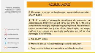 ACUMULAÇÃO
2. Um cargo, emprego ou função com aposentadoria peculiar (
art. 37, p. 10):
a) Art. 37, XVI e XVII;
b) Mandato eletivo + aposentadoria peculiar do servidor;
c) Cargo em comissão + aposentadoria peculiar do servidor.
§ 10. É vedada a percepção simultânea de proventos de
aposentadoria decorrentes do art. 40 ou dos arts. 42 e 142 com a
remuneração de cargo, emprego ou função pública, ressalvados os
cargos acumuláveis na forma desta Constituição, os cargos
eletivos e os cargos em comissão declarados em lei de livre
nomeação e exoneração.
 
