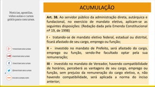 ACUMULAÇÃO
Art. 38. Ao servidor público da administração direta, autárquica e
fundacional, no exercício de mandato eletivo, aplicam-se as
seguintes disposições: (Redação dada pela Emenda Constitucional
nº 19, de 1998)
I - tratando-se de mandato eletivo federal, estadual ou distrital,
ficará afastado de seu cargo, emprego ou função;
II - investido no mandato de Prefeito, será afastado do cargo,
emprego ou função, sendo-lhe facultado optar pela sua
remuneração;
III - investido no mandato de Vereador, havendo compatibilidade
de horários, perceberá as vantagens de seu cargo, emprego ou
função, sem prejuízo da remuneração do cargo eletivo, e, não
havendo compatibilidade, será aplicada a norma do inciso
anterior;
 