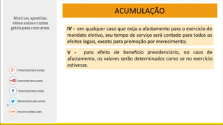 ACUMULAÇÃO
IV - em qualquer caso que exija o afastamento para o exercício de
mandato eletivo, seu tempo de serviço será contado para todos os
efeitos legais, exceto para promoção por merecimento;
V - para efeito de benefício previdenciário, no caso de
afastamento, os valores serão determinados como se no exercício
estivesse.
 