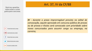 Art. 37, IV da CF/88
IV - durante o prazo improrrogável previsto no edital de
convocação, aquele aprovado em concurso público de provas
ou de provas e títulos será convocado com prioridade sobre
novos concursados para assumir cargo ou emprego, na
carreira;
 