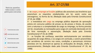 I - os cargos, empregos e funções públicas são acessíveis aos brasileiros que
preencham os requisitos estabelecidos em lei, assim como aos
estrangeiros, na forma da lei; (Redação dada pela Emenda Constitucional
nº 19, de 1998)
II - a investidura em cargo ou emprego público depende de aprovação
prévia em concurso público de provas ou de provas e títulos, de acordo
com a natureza e a complexidade do cargo ou emprego, na forma prevista
em lei, ressalvadas as nomeações para cargo em comissão declarado em lei
de livre nomeação e exoneração; (Redação dada pela Emenda
Constitucional nº 19, de 1998)
V - as funções de confiança, exercidas exclusivamente por servidores
ocupantes de cargo efetivo, e os cargos em comissão, a serem preenchidos
por servidores de carreira nos casos, condições e percentuais mínimos
previstos em lei, destinam-se apenas às atribuições de direção, chefia e
assessoramento; (Redação dada pela Emenda Constitucional nº 19, de
1998)
Art. 37 CF/88
 
