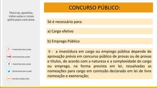 CONCURSO PÚBLICO:
Só é necessário para:
a) Cargo efetivo
b) Emprego Público
II - a investidura em cargo ou emprego público depende de
aprovação prévia em concurso público de provas ou de provas
e títulos, de acordo com a natureza e a complexidade do cargo
ou emprego, na forma prevista em lei, ressalvadas as
nomeações para cargo em comissão declarado em lei de livre
nomeação e exoneração;
 