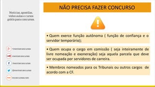 NÃO PRECISA FAZER CONCURSO
• Quem exerce função autônoma ( função de confiança e o
servidor temporário);
• Quem ocupa o cargo em comissão ( seja inteiramente de
livre nomeação e exoneração) seja aquela parcela que deve
ser ocupada por servidores de carreira.
• Membros nomeados para os Tribunais ou outros cargos de
acordo com a CF.
 