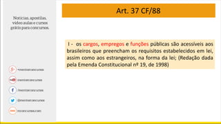 Art. 37 CF/88
I - os cargos, empregos e funções públicas são acessíveis aos
brasileiros que preencham os requisitos estabelecidos em lei,
assim como aos estrangeiros, na forma da lei; (Redação dada
pela Emenda Constitucional nº 19, de 1998)
 