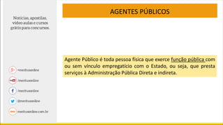 Agente Público é toda pessoa física que exerce função pública com
ou sem vínculo empregatício com o Estado, ou seja, que presta
serviços à Administração Pública Direta e indireta.
AGENTES PÚBLICOS
 