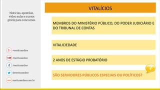 MEMBROS DO MINISTÉRIO PÚBLICO, DO PODER JUDICIÁRIO E
DO TRIBUNAL DE CONTAS
VITALÍCIOS
VITALICIEDADE
2 ANOS DE ESTÁGIO PROBATÓRIO
SÃO SERVIDORES PÚBLICOS ESPECIAIS OU POLÍTICOS?
 