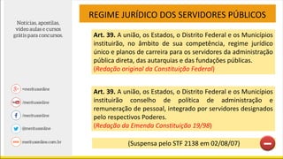 Art. 39. A união, os Estados, o Distrito Federal e os Municípios
instituirão, no âmbito de sua competência, regime jurídico
único e planos de carreira para os servidores da administração
pública direta, das autarquias e das fundações públicas.
(Redação original da Constituição Federal)
REGIME JURÍDICO DOS SERVIDORES PÚBLICOS
Art. 39. A união, os Estados, o Distrito Federal e os Municípios
instituirão conselho de política de administração e
remuneração de pessoal, integrado por servidores designados
pelo respectivos Poderes.
(Redação da Emenda Constituição 19/98)
(Suspensa pelo STF 2138 em 02/08/07)
 