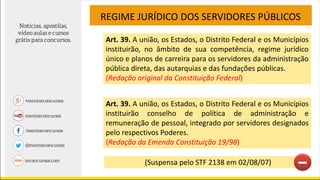 Art. 39. A união, os Estados, o Distrito Federal e os Municípios
instituirão, no âmbito de sua competência, regime jurídico
único e planos de carreira para os servidores da administração
pública direta, das autarquias e das fundações públicas.
(Redação original da Constituição Federal)
REGIME JURÍDICO DOS SERVIDORES PÚBLICOS
Art. 39. A união, os Estados, o Distrito Federal e os Municípios
instituirão conselho de política de administração e
remuneração de pessoal, integrado por servidores designados
pelo respectivos Poderes.
(Redação da Emenda Constituição 19/98)
(Suspensa pelo STF 2138 em 02/08/07)
 