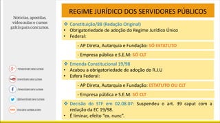  Constituição/88 (Redação Original)
• Obrigatoriedade de adoção do Regime Jurídico Único
• Federal:
REGIME JURÍDICO DOS SERVIDORES PÚBLICOS
- AP Direta, Autarquia e Fundação: SÓ ESTATUTO
- Empresa pública e S.E.M: SÓ CLT
 Emenda Constitucional 19/98
• Acabou a obrigatoriedade de adoção do R.J.U
• Esfera Federal:
- AP Direta, Autarquia e Fundação: ESTATUTO OU CLT
- Empresa pública e S.E.M: SÓ CLT
 Decisão do STF em 02.08.07: Suspendeu o art. 39 caput com a
redação da EC 19/98.
• É liminar, efeito “ex. nunc”.
 