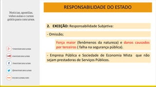 RESPONSABILIDADE DO ESTADO
2. EXCEÇÃO: Responsabilidade Subjetiva:
Força maior (fenômenos da natureza) e danos causados
por terceiros ( falha na segurança pública).
- Omissão;
- Empresa Pública e Sociedade de Economia Mista que não
sejam prestadoras de Serviços Públicos.
 
