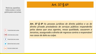 Art. 37 § 6º
Art. 37 § 6º As pessoas jurídicas de direito público e as de
direito privado prestadoras de serviços públicos responderão
pelos danos que seus agentes, nessa qualidade, causarem a
terceiros, assegurado o direito de regresso contra o responsável
nos casos de dolo ou culpa.
 