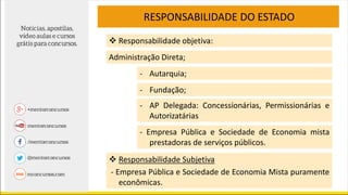 RESPONSABILIDADE DO ESTADO
 Responsabilidade Subjetiva
- Empresa Pública e Sociedade de Economia Mista puramente
econômicas.
- Autarquia;
- Fundação;
- AP Delegada: Concessionárias, Permissionárias e
Autorizatárias
- Empresa Pública e Sociedade de Economia mista
prestadoras de serviços públicos.
 Responsabilidade objetiva:
Administração Direta;
 