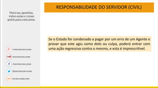 RESPONSABILIDADE DO SERVIDOR (CIVIL)
Se o Estado for condenado a pagar por um erro de um Agente e
provar que este agiu como dolo ou culpa, poderá entrar com
uma ação regressiva contra o mesmo, e esta é imprescritível.
 