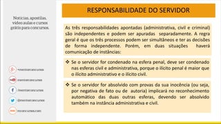 As três responsabilidades apontadas (administrativa, civil e criminal)
são independentes e podem ser apuradas separadamente. A regra
geral é que os três processos podem ser simultâneos e ter as decisões
de forma independente. Porém, em duas situações haverá
comunicação de instâncias:
RESPONSABILIDADE DO SERVIDOR
 Se o servidor for condenado na esfera penal, deve ser condenado
nas esferas civil e administrativa, porque o ilícito penal é maior que
o ilícito administrativo e o ilícito civil.
 Se o servidor for absolvido com provas da sua inocência (ou seja,
por negativa de fato ou de autoria) implicará no reconhecimento
automático das duas outras esferas, devendo ser absolvido
também na instância administrativa e civil.
 