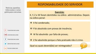 RESPONSABILIDADE DO SERVIDOR
Exercício:
X, Y, Z e W foram demitidos na esfera administrativa. Depois
na esfera penal:
 X foi condenado;
 Y foi absolvido com provas de inocência;
 W foi absolvido por falta de provas;
 Z foi absolvido porque o fato praticado não é crime.
Qual ou quais deverá(ão) ser reintegrados?
 