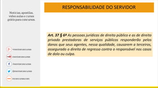 Art. 37 § 6º As pessoas jurídicas de direito público e as de direito
privado prestadoras de serviços públicos responderão pelos
danos que seus agentes, nessa qualidade, causarem a terceiros,
assegurado o direito de regresso contra o responsável nos casos
de dolo ou culpa.
RESPONSABILIDADE DO SERVIDOR
 