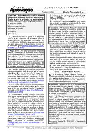 Assistente Administrativo da PF e PRF
Teletransmitido Direito Administrativo
Atualizada 16/09/2009 Neste curso os melhores alunos estão sendo preparados pelos melhores Professores10
(ESAF/2006 - Analista Administrativo da ANEEL)
A autonomia gerencial, financeira e orçamentá-
ria dos órgãos e entidades da administração
direta e indireta poderá ser ampliada mediante:
a) Termo de parceria.
b) Protocolo de intenções.
c) Contrato de gestão.
d) Convênio.
e) Consórcio.
§ 9º O disposto no inciso XI aplica-se às empresas
públicas e às sociedades de economia mista, e
suas subsidiárias, que receberem recursos da Uni-
ão, dos Estados, do Distrito Federal ou dos Municí-
pios para pagamento de despesas de pessoal ou
de custeio em geral. (Incluído pela Emenda Consti-
tucional n.º 19 de 1998)
Regra Geral - Os empregados das empresas
públicas, sociedades de economia mista e suas
subsidiárias NÃO se subordinam ao teto remunera-
tório do artigo 37 XI da Constituição Federal.
Exceção - Aplica-se às empresas públicas, soci-
edades de economia mista e suas subsidiárias que
receberem recursos da União, dos Estados, do
Distrito Federal ou dos Municípios para pagamento
de despesas de pessoal ou de custeio em geral.
§ 10. É vedada a percepção simultânea de proven-
tos de aposentadoria decorrentes do art. 40 ou dos
arts. 42 e 142 com a remuneração de cargo, em-
prego ou função pública, ressalvados os cargos
acumuláveis na forma desta Constituição, os car-
gos eletivos e os cargos em comissão declarados
em lei de livre nomeação e exoneração. (Incluído
pela Emenda Constitucional n.º 20 de 1998)
§ 11. Não serão computadas, para efeito dos limites
remuneratórios de que trata o inciso XI do caput
deste artigo, as parcelas de caráter indenizatório
previstas em lei. (Incluído pela Emenda Constitu-
cional n.º 47 de 2005)
§ 12. Para os fins do disposto no inciso XI do caput
deste artigo, fica facultado aos Estados e ao Distrito
Federal fixar, em seu âmbito, mediante emenda às
respectivas Constituições e Lei Orgânica, como
limite único, o subsídio mensal dos Desembargado-
res do respectivo Tribunal de Justiça, limitado a
noventa inteiros e vinte e cinco centésimos por
cento do subsídio mensal dos Ministros do Supre-
mo Tribunal Federal, não se aplicando o disposto
neste parágrafo aos subsídios dos Deputados Es-
taduais e Distritais e dos Vereadores. (Incluído pela
Emenda Constitucional n.º 47 de 2005)
Art. 38. Ao servidor público da administração direta,
autárquica e fundacional, no exercício de mandato
eletivo, aplicam-se as seguintes disposições:
(Redação dada pela Emenda Constitucional n.º 19
de 1998)
I - tratando-se de mandato eletivo federal, esta-
dual ou distrital, ficará afastado de seu cargo,
emprego ou função;
II - investido no mandato de Prefeito, será afasta-
do do cargo, emprego ou função, sendo-lhe facul-
tado optar pela sua remuneração;
Comentário - O Supremo Tribunal Federal tem
jurisprudência favorável no sentido de que o servi-
dor eleito para o cargo de Vice-Prefeito gozará do
mesmo benefício do servidor eleito para Prefeito.
SERVIDOR PÚBLICO INVESTIDO NO MANDATO
DE VICE-PREFEITO. Aplicam-se-lhe, por analogia,
as disposições contidas no inciso II do art. 38 da
Constituição Federal. (ADI 199, Rel. Min. Maurício
Corrêa, julgamento em 22/04/98, DJ de 07/08/98)
III - investido no mandato de Vereador, havendo
compatibilidade de horários, perceberá as vanta-
gens de seu cargo, emprego ou função, sem pre-
juízo da remuneração do cargo eletivo, e, não ha-
vendo compatibilidade, será aplicada a norma do
inciso anterior;
IV - em qualquer caso que exija o afastamento pa-
ra o exercício de mandato eletivo, seu tempo de
serviço será contado para todos os efeitos legais,
exceto para promoção por merecimento;
V - para efeito de benefício previdenciário, no ca-
so de afastamento, os valores serão determinados
como se no exercício estivesse.
Seção II - Dos Servidores Públicos
Art. 39. A União, os Estados, o Distrito Federal e os
Municípios instituirão, no âmbito de sua competên-
cia, regime jurídico único e planos de carreira
para os servidores da administração pública direta,
das autarquias e das fundações públicas.
Comentário - O caput do art. 39 foi suspenso devi-
do uma liminar em ADIn (Medida Liminar 2135-4).
Assim, enquanto a Ação Direta de Inconstitucionali-
dade, que questiona a validade ou não da Emenda
Constitucional 19/98 não for julgada, está em vigor
o Regime Jurídico Único.
ADIN - “O Tribunal, por maioria, vencidos os Se-
nhores Ministros Nelson Jobim, Ricardo Lewan-
dowski e Joaquim Barbosa, deferiu parcialmente a
medida cautelar para suspender a eficácia do artigo
039, caput, da Constituição Federal, com a redação
da Emenda Constitucional n.º 19, de 04 de junho de
1998, tudo nos termos do voto do relator originário,
Ministro Néri da Silveira, esclarecido, nesta assen-
tada, que a decisão - como é próprio das medidas
cautelares - terá efeitos ex nunc, subsistindo a
legislação editada nos termos da emenda declara-
da suspensa”.
Acórdão DJ 07/03/2008
Informação datada de 16/09/2009 - “Aguardando
Julgamento”
 