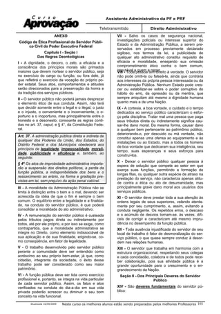 Assistente Administrativo da PF e PRF
Teletransmitido Direito Administrativo
Atualizada 16/09/2009 Neste curso os melhores alunos estão sendo preparados pelos melhores Professores 101
ANEXO
Código de Ética Profissional do Servidor Públi-
co Civil do Poder Executivo Federal
Capítulo I - Seção I
Das Regras Deontológicas
I - A dignidade, o decoro, o zelo, a eficácia e a
consciência dos princípios morais são primados
maiores que devem nortear o servidor público, seja
no exercício do cargo ou função, ou fora dele, já
que refletirá o exercício da vocação do próprio po-
der estatal. Seus atos, comportamentos e atitudes
serão direcionados para a preservação da honra e
da tradição dos serviços públicos.
II - O servidor público não poderá jamais desprezar
o elemento ético de sua conduta. Assim, não terá
que decidir somente entre o legal e o ilegal, o justo
e o injusto, o conveniente e o inconveniente, o o-
portuno e o inoportuno, mas principalmente entre o
honesto e o desonesto, consoante as regras conti-
das no art. 37, caput, e § 4°, da Constituição Fede-
ral.
Art. 37. A administração pública direta e indireta de
qualquer dos Poderes da União, dos Estados, do
Distrito Federal e dos Municípios obedecerá aos
princípios de legalidade, impessoalidade, morali-
dade, publicidade e eficiência e, também, ao
seguinte:
§ 4º Os atos de improbidade administrativa importa-
rão a suspensão dos direitos políticos, a perda da
função pública, a indisponibilidade dos bens e o
ressarcimento ao erário, na forma e gradação pre-
vistas em lei, sem prejuízo da ação penal cabível.
III - A moralidade da Administração Pública não se
limita à distinção entre o bem e o mal, devendo ser
acrescida da idéia de que o fim é sempre o bem
comum. O equilíbrio entre a legalidade e a finalida-
de, na conduta do servidor público, é que poderá
consolidar a moralidade do ato administrativo.
IV - A remuneração do servidor público é custeada
pelos tributos pagos direta ou indiretamente por
todos, até por ele próprio, e por isso se exige, como
contrapartida, que a moralidade administrativa se
integre no Direito, como elemento indissociável de
sua aplicação e de sua finalidade, erigindo-se, co-
mo conseqüência, em fator de legalidade.
V - O trabalho desenvolvido pelo servidor público
perante a comunidade deve ser entendido como
acréscimo ao seu próprio bem-estar, já que, como
cidadão, integrante da sociedade, o êxito desse
trabalho pode ser considerado como seu maior
patrimônio.
VI - A função pública deve ser tida como exercício
profissional e, portanto, se integra na vida particular
de cada servidor público. Assim, os fatos e atos
verificados na conduta do dia-a-dia em sua vida
privada poderão acrescer ou diminuir o seu bom
conceito na vida funcional.
VII - Salvo os casos de segurança nacional,
investigações policiais ou interesse superior do
Estado e da Administração Pública, a serem pre-
servados em processo previamente declarado
sigiloso, nos termos da lei, a publicidade de
qualquer ato administrativo constitui requisito de
eficácia e moralidade, ensejando sua omissão
comprometimento ético contra o bem comum,
imputável a quem a negar.VIII - Toda pessoa tem direito à verdade. O servidor
não pode omiti-la ou falseá-la, ainda que contrária
aos interesses da própria pessoa interessada ou da
Administração Pública. Nenhum Estado pode cres-
cer ou estabilizar-se sobre o poder corruptivo do
hábito do erro, da opressão ou da mentira, que
sempre aniquilam até mesmo a dignidade humana
quanto mais a de uma Nação.
IX - A cortesia, a boa vontade, o cuidado e o tempo
dedicados ao serviço público caracterizam o esfor-
ço pela disciplina. Tratar mal uma pessoa que paga
seus tributos direta ou indiretamente significa cau-
sar-lhe dano moral. Da mesma forma, causar dano
a qualquer bem pertencente ao patrimônio público,
deteriorando-o, por descuido ou má vontade, não
constitui apenas uma ofensa ao equipamento e às
instalações ou ao Estado, mas a todos os homens
de boa vontade que dedicaram sua inteligência, seu
tempo, suas esperanças e seus esforços para
construí-los.
X - Deixar o servidor público qualquer pessoa à
espera de solução que compete ao setor em que
exerça suas funções, permitindo a formação de
longas filas, ou qualquer outra espécie de atraso na
prestação do serviço, não caracteriza apenas atitu-
de contra a ética ou ato de desumanidade, mas
principalmente grave dano moral aos usuários dos
serviços públicos.
XI - O servidor deve prestar toda a sua atenção às
ordens legais de seus superiores, velando atenta-
mente por seu cumprimento, e, assim, evitando a
conduta negligente. Os repetidos erros, o descaso
e o acúmulo de desvios tornam-se, às vezes, difí-
ceis de corrigir e caracterizam até mesmo impru-
dência no desempenho da função pública.
XII - Toda ausência injustificada do servidor de seu
local de trabalho é fator de desmoralização do ser-
viço público, o que quase sempre conduz à desor-
dem nas relações humanas.
XIII - O servidor que trabalha em harmonia com a
estrutura organizacional, respeitando seus colegas
e cada concidadão, colabora e de todos pode rece-
ber colaboração, pois sua atividade pública é a
grande oportunidade para o crescimento e o en-
grandecimento da Nação.
Seção II - Dos Principais Deveres do Servidor
Público
XIV - São deveres fundamentais do servidor pú-
blico:
 