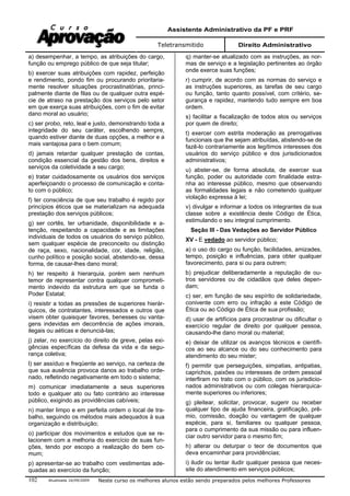 Assistente Administrativo da PF e PRF
Teletransmitido Direito Administrativo
Atualizada 16/09/2009 Neste curso os melhores alunos estão sendo preparados pelos melhores Professores102
a) desempenhar, a tempo, as atribuições do cargo,
função ou emprego público de que seja titular;
b) exercer suas atribuições com rapidez, perfeição
e rendimento, pondo fim ou procurando prioritaria-
mente resolver situações procrastinatórias, princi-
palmente diante de filas ou de qualquer outra espé-
cie de atraso na prestação dos serviços pelo setor
em que exerça suas atribuições, com o fim de evitar
dano moral ao usuário;
c) ser probo, reto, leal e justo, demonstrando toda a
integridade do seu caráter, escolhendo sempre,
quando estiver diante de duas opções, a melhor e a
mais vantajosa para o bem comum;
d) jamais retardar qualquer prestação de contas,
condição essencial da gestão dos bens, direitos e
serviços da coletividade a seu cargo;
e) tratar cuidadosamente os usuários dos serviços
aperfeiçoando o processo de comunicação e conta-
to com o público;
f) ter consciência de que seu trabalho é regido por
princípios éticos que se materializam na adequada
prestação dos serviços públicos;
g) ser cortês, ter urbanidade, disponibilidade e a-
tenção, respeitando a capacidade e as limitações
individuais de todos os usuários do serviço público,
sem qualquer espécie de preconceito ou distinção
de raça, sexo, nacionalidade, cor, idade, religião,
cunho político e posição social, abstendo-se, dessa
forma, de causar-lhes dano moral;
h) ter respeito à hierarquia, porém sem nenhum
temor de representar contra qualquer comprometi-
mento indevido da estrutura em que se funda o
Poder Estatal;
i) resistir a todas as pressões de superiores hierár-
quicos, de contratantes, interessados e outros que
visem obter quaisquer favores, benesses ou vanta-
gens indevidas em decorrência de ações imorais,
ilegais ou aéticas e denunciá-las;
j) zelar, no exercício do direito de greve, pelas exi-
gências específicas da defesa da vida e da segu-
rança coletiva;
l) ser assíduo e freqüente ao serviço, na certeza de
que sua ausência provoca danos ao trabalho orde-
nado, refletindo negativamente em todo o sistema;
m) comunicar imediatamente a seus superiores
todo e qualquer ato ou fato contrário ao interesse
público, exigindo as providências cabíveis;
n) manter limpo e em perfeita ordem o local de tra-
balho, seguindo os métodos mais adequados à sua
organização e distribuição;
o) participar dos movimentos e estudos que se re-
lacionem com a melhoria do exercício de suas fun-
ções, tendo por escopo a realização do bem co-
mum;
p) apresentar-se ao trabalho com vestimentas ade-
quadas ao exercício da função;
q) manter-se atualizado com as instruções, as nor-
mas de serviço e a legislação pertinentes ao órgão
onde exerce suas funções;
r) cumprir, de acordo com as normas do serviço e
as instruções superiores, as tarefas de seu cargo
ou função, tanto quanto possível, com critério, se-
gurança e rapidez, mantendo tudo sempre em boa
ordem.
s) facilitar a fiscalização de todos atos ou serviços
por quem de direito;
t) exercer com estrita moderação as prerrogativas
funcionais que lhe sejam atribuídas, abstendo-se de
fazê-lo contrariamente aos legítimos interesses dos
usuários do serviço público e dos jurisdicionados
administrativos;
u) abster-se, de forma absoluta, de exercer sua
função, poder ou autoridade com finalidade estra-
nha ao interesse público, mesmo que observando
as formalidades legais e não cometendo qualquer
violação expressa à lei;
v) divulgar e informar a todos os integrantes da sua
classe sobre a existência deste Código de Ética,
estimulando o seu integral cumprimento.
Seção III - Das Vedações ao Servidor Público
XV - E vedado ao servidor público;
a) o uso do cargo ou função, facilidades, amizades,
tempo, posição e influências, para obter qualquer
favorecimento, para si ou para outrem;
b) prejudicar deliberadamente a reputação de ou-
tros servidores ou de cidadãos que deles depen-
dam;
c) ser, em função de seu espírito de solidariedade,
conivente com erro ou infração a este Código de
Ética ou ao Código de Ética de sua profissão;
d) usar de artifícios para procrastinar ou dificultar o
exercício regular de direito por qualquer pessoa,
causando-lhe dano moral ou material;
e) deixar de utilizar os avanços técnicos e científi-
cos ao seu alcance ou do seu conhecimento para
atendimento do seu mister;
f) permitir que perseguições, simpatias, antipatias,
caprichos, paixões ou interesses de ordem pessoal
interfiram no trato com o público, com os jurisdicio-
nados administrativos ou com colegas hierarquica-
mente superiores ou inferiores;
g) pleitear, solicitar, provocar, sugerir ou receber
qualquer tipo de ajuda financeira, gratificação, prê-
mio, comissão, doação ou vantagem de qualquer
espécie, para si, familiares ou qualquer pessoa,
para o cumprimento da sua missão ou para influen-
ciar outro servidor para o mesmo fim;
h) alterar ou deturpar o teor de documentos que
deva encaminhar para providências;
i) iludir ou tentar iludir qualquer pessoa que neces-
site do atendimento em serviços públicos;
 