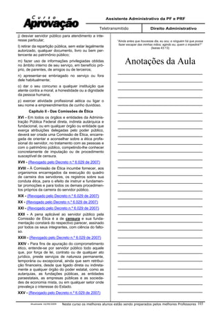 Assistente Administrativo da PF e PRF
Teletransmitido Direito Administrativo
Atualizada 16/09/2009 Neste curso os melhores alunos estão sendo preparados pelos melhores Professores 103
j) desviar servidor público para atendimento a inte-
resse particular;
l) retirar da repartição pública, sem estar legalmente
autorizado, qualquer documento, livro ou bem per-
tencente ao patrimônio público;
m) fazer uso de informações privilegiadas obtidas
no âmbito interno de seu serviço, em benefício pró-
prio, de parentes, de amigos ou de terceiros;
n) apresentar-se embriagado no serviço ou fora
dele habitualmente;
o) dar o seu concurso a qualquer instituição que
atente contra a moral, a honestidade ou a dignidade
da pessoa humana;
p) exercer atividade profissional aética ou ligar o
seu nome a empreendimentos de cunho duvidoso.
Capítulo II - Das Comissões de Ética
XVI - Em todos os órgãos e entidades da Adminis-
tração Pública Federal direta, indireta autárquica e
fundacional, ou em qualquer órgão ou entidade que
exerça atribuições delegadas pelo poder público,
deverá ser criada uma Comissão de Ética, encarre-
gada de orientar e aconselhar sobre a ética profis-
sional do servidor, no tratamento com as pessoas e
com o patrimônio público, competindo-lhe conhecer
concretamente de imputação ou de procedimento
susceptível de censura.
XVII - (Revogado pelo Decreto n.º 6.029 de 2007)
XVIII - À Comissão de Ética incumbe fornecer, aos
organismos encarregados da execução do quadro
de carreira dos servidores, os registros sobre sua
conduta ética, para o efeito de instruir e fundamen-
tar promoções e para todos os demais procedimen-
tos próprios da carreira do servidor público.
XIX - (Revogado pelo Decreto n.º 6.029 de 2007)
XX - (Revogado pelo Decreto n.º 6.029 de 2007)
XXI - (Revogado pelo Decreto n.º 6.029 de 2007)
XXII - A pena aplicável ao servidor público pela
Comissão de Ética é a de censura e sua funda-
mentação constará do respectivo parecer, assinado
por todos os seus integrantes, com ciência do falto-
so.
XXIII - (Revogado pelo Decreto n.º 6.029 de 2007)
XXIV - Para fins de apuração do comprometimento
ético, entende-se por servidor público todo aquele
que, por força de lei, contrato ou de qualquer ato
jurídico, preste serviços de natureza permanente,
temporária ou excepcional, ainda que sem retribui-
ção financeira, desde que ligado direta ou indireta-
mente a qualquer órgão do poder estatal, como as
autarquias, as fundações públicas, as entidades
paraestatais, as empresas públicas e as socieda-
des de economia mista, ou em qualquer setor onde
prevaleça o interesse do Estado.
XXV - (Revogado pelo Decreto n.º 6.029 de 2007)
“Ainda antes que houvesse dia, eu sou; e ninguém há que possa
fazer escapar das minhas mãos; agindo eu, quem o impedirá?”
(Isaías 43:13)
Anotações da Aula
______________________________________
______________________________________
______________________________________
______________________________________
______________________________________
______________________________________
______________________________________
______________________________________
______________________________________
______________________________________
______________________________________
______________________________________
______________________________________
______________________________________
______________________________________
______________________________________
______________________________________
______________________________________
______________________________________
______________________________________
______________________________________
______________________________________
______________________________________
______________________________________
______________________________________
______________________________________
______________________________________
______________________________________
______________________________________
 