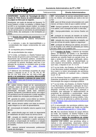 Assistente Administrativo da PF e PRF
Teletransmitido Direito Administrativo
Atualizada 16/09/2009 Neste curso os melhores alunos estão sendo preparados pelos melhores Professores 11
(CESPE/2009 - Auditor de Tecnologia da Infor-
mação do TCU) Acerca da administração públi-
ca, julgue os itens que se seguem.
Atualmente, em razão de decisão do Supremo Tri-
bunal Federal, a União, os estados, o Distrito Fede-
ral (DF) e os municípios devem instituir, no âmbito
de suas competências, regime jurídico único e pla-
nos de carreira para os servidores da administração
pública direta, das autarquias e das fundações pú-
blicas.
§ 1º A fixação dos padrões de vencimento e dos
demais componentes do sistema remuneratório
observará:
I - a natureza, o grau de responsabilidade e a
complexidade dos cargos componentes de cada
carreira;
II - os requisitos para a investidura;
III - as peculiaridades dos cargos.
§ 2º A União, os Estados e o Distrito Federal man-
terão escolas de governo para a formação e o aper-
feiçoamento dos servidores públicos, constituindo-
se a participação nos cursos um dos requisitos para
a promoção na carreira, facultada, para isso, a ce-
lebração de convênios ou contratos entre os entes
federados. (Redação dada pela Emenda
Constitucional n.º 19 de 1998)
§ 3º Aplica-se aos servidores ocupantes de cargo
público o disposto no art. 7º, IV, VII, VIII, IX, XII,
XIII, XV, XVI, XVII, XVIII, XIX, XX, XXII e XXX, po-
dendo a lei estabelecer requisitos diferenciados
de admissão quando a natureza do cargo o exi-
gir. (Redação dada pela Emenda Constitucional n.º
19 de 1998)
IV - salário mínimo, fixado em lei, nacionalmente
unificado, capaz de atender a suas necessidades
vitais básicas e às de sua família com moradia,
alimentação, educação, saúde, lazer, vestuário,
higiene, transporte e previdência social, com reajus-
tes periódicos que lhe preservem o poder aquisitivo,
sendo vedada sua vinculação para qualquer fim;
VII - garantia de salário, nunca inferior ao mínimo,
para os que percebem remuneração variável;
VIII - décimo terceiro salário com base na remune-
ração integral ou no valor da aposentadoria;
IX - remuneração do trabalho noturno superior à do
diurno;
XII - salário-família pago em razão do dependente
do trabalhador de baixa renda nos termos da lei;
XIII - duração do trabalho normal não superior a
oito horas diárias e quarenta e quatro semanais,
facultada a compensação de horários e a redução
da jornada, mediante acordo ou convenção coletiva
de trabalho;
XV - repouso semanal remunerado, preferencial-
mente aos domingos;
XVI - remuneração do serviço extraordinário supe-
rior, no mínimo, em cinqüenta por cento à do nor-
mal;
XVII - gozo de férias anuais remuneradas com, pelo
menos, um terço a mais do que o salário normal;
XVIII - licença à gestante, sem prejuízo do emprego
e do salário, com a duração de cento e vinte dias;
XIX - licença-paternidade, nos termos fixados em
lei;
XX - proteção do mercado de trabalho da mulher,
mediante incentivos específicos, nos termos da lei;
XXII - redução dos riscos inerentes ao trabalho, por
meio de normas de saúde, higiene e segurança;
XXX - proibição de diferença de salários, de exercí-
cio de funções e de critério de admissão por motivo
de sexo, idade, cor ou estado civil;
§ 4º O membro de Poder, o detentor de mandato
eletivo, os Ministros de Estado e os Secretários
Estaduais e Municipais serão remunerados exclusi-
vamente por subsídio fixado em parcela única, ve-
dado o acréscimo de qualquer gratificação, adicio-
nal, abono, prêmio, verba de representação ou
outra espécie remuneratória, obedecido, em qual-
quer caso, o disposto no art. 37, X e XI.
§ 5º Lei da União, dos Estados, do Distrito Federal
e dos Municípios poderá estabelecer a relação en-
tre a maior e a menor remuneração dos servidores
públicos, obedecido, em qualquer caso, o disposto
no art. 37, XI.
§ 6º Os Poderes Executivo, Legislativo e Judiciário
publicarão anualmente os valores do subsídio e da
remuneração dos cargos e empregos públicos.
§ 7º Lei da União, dos Estados, do Distrito Federal
e dos Municípios disciplinará a aplicação de recur-
sos orçamentários provenientes da economia com
despesas correntes em cada órgão, autarquia e
fundação, para aplicação no desenvolvimento de
programas de qualidade e produtividade, treina-
mento e desenvolvimento, modernização, reapare-
lhamento e racionalização do serviço público, inclu-
sive sob a forma de adicional ou prêmio de produti-
vidade. (Redação dada pela Emenda Constitucional
n.º 19 de 1998)
§ 8º A remuneração dos servidores públicos orga-
nizados em carreira poderá ser fixada nos termos
do § 4º. (Redação dada pela EC n.º 19 de 1998)
Art. 40. Aos servidores titulares de cargos efetivos
da União, dos Estados, do Distrito Federal e dos
Municípios, incluídas suas autarquias e fundações,
é assegurado regime de previdência de caráter
contributivo e solidário, mediante contribuição do
respectivo ente público, dos servidores ativos e
inativos e dos pensionistas, observados critérios
que preservem o equilíbrio financeiro e atuarial e o
disposto neste artigo. (Redação dada pela Emenda
Constitucional n.º 41 de 2003)
 