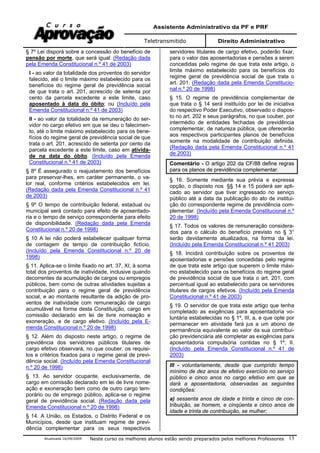 Assistente Administrativo da PF e PRF
Teletransmitido Direito Administrativo
Atualizada 16/09/2009 Neste curso os melhores alunos estão sendo preparados pelos melhores Professores 13
§ 7º Lei disporá sobre a concessão do benefício de
pensão por morte, que será igual: (Redação dada
pela Emenda Constitucional n.º 41 de 2003)
I - ao valor da totalidade dos proventos do servidor
falecido, até o limite máximo estabelecido para os
benefícios do regime geral de previdência social
de que trata o art. 201, acrescido de setenta por
cento da parcela excedente a este limite, caso
aposentado à data do óbito; ou (Incluído pela
Emenda Constitucional n.º 41 de 2003)
II - ao valor da totalidade da remuneração do ser-
vidor no cargo efetivo em que se deu o falecimen-
to, até o limite máximo estabelecido para os bene-
fícios do regime geral de previdência social de que
trata o art. 201, acrescido de setenta por cento da
parcela excedente a este limite, caso em ativida-
de na data do óbito. (Incluído pela Emenda
Constitucional n.º 41 de 2003)
§ 8º É assegurado o reajustamento dos benefícios
para preservar-lhes, em caráter permanente, o va-
lor real, conforme critérios estabelecidos em lei.
(Redação dada pela Emenda Constitucional n.º 41
de 2003)
§ 9º O tempo de contribuição federal, estadual ou
municipal será contado para efeito de aposentado-
ria e o tempo de serviço correspondente para efeito
de disponibilidade. (Redação dada pela Emenda
Constitucional n.º 20 de 1998)
§ 10 A lei não poderá estabelecer qualquer forma
de contagem de tempo de contribuição fictício.
(Incluído pela Emenda Constitucional n.º 20 de
1998)
§ 11. Aplica-se o limite fixado no art. 37, XI, à soma
total dos proventos de inatividade, inclusive quando
decorrentes da acumulação de cargos ou empregos
públicos, bem como de outras atividades sujeitas a
contribuição para o regime geral de previdência
social, e ao montante resultante da adição de pro-
ventos de inatividade com remuneração de cargo
acumulável na forma desta Constituição, cargo em
comissão declarado em lei de livre nomeação e
exoneração, e de cargo eletivo. (Incluído pela E-
menda Constitucional n.º 20 de 1998)
§ 12. Além do disposto neste artigo, o regime de
previdência dos servidores públicos titulares de
cargo efetivo observará, no que couber, os requisi-
tos e critérios fixados para o regime geral de previ-
dência social. (Incluído pela Emenda Constitucional
n.º 20 de 1998)
§ 13. Ao servidor ocupante, exclusivamente, de
cargo em comissão declarado em lei de livre nome-
ação e exoneração bem como de outro cargo tem-
porário ou de emprego público, aplica-se o regime
geral de previdência social. (Redação dada pela
Emenda Constitucional n.º 20 de 1998)
§ 14. A União, os Estados, o Distrito Federal e os
Municípios, desde que instituam regime de previ-
dência complementar para os seus respectivos
servidores titulares de cargo efetivo, poderão fixar,
para o valor das aposentadorias e pensões a serem
concedidas pelo regime de que trata este artigo, o
limite máximo estabelecido para os benefícios do
regime geral de previdência social de que trata o
art. 201. (Redação dada pela Emenda Constitucio-
nal n.º 20 de 1998)
§ 15. O regime de previdência complementar de
que trata o § 14 será instituído por lei de iniciativa
do respectivo Poder Executivo, observado o dispos-
to no art. 202 e seus parágrafos, no que couber, por
intermédio de entidades fechadas de previdência
complementar, de natureza pública, que oferecerão
aos respectivos participantes planos de benefícios
somente na modalidade de contribuição definida.
(Redação dada pela Emenda Constitucional n.º 41
de 2003)
Comentário - O artigo 202 da CF/88 define regras
para os planos de previdência complementar.
§ 16. Somente mediante sua prévia e expressa
opção, o disposto nos §§ 14 e 15 poderá ser apli-
cado ao servidor que tiver ingressado no serviço
público até a data da publicação do ato de institui-
ção do correspondente regime de previdência com-
plementar. (Incluído pela Emenda Constitucional n.º
20 de 1998)
§ 17. Todos os valores de remuneração considera-
dos para o cálculo do benefício previsto no § 3°
serão devidamente atualizados, na forma da lei.
(Incluído pela Emenda Constitucional n.º 41 2003)
§ 18. Incidirá contribuição sobre os proventos de
aposentadorias e pensões concedidas pelo regime
de que trata este artigo que superem o limite máxi-
mo estabelecido para os benefícios do regime geral
de previdência social de que trata o art. 201, com
percentual igual ao estabelecido para os servidores
titulares de cargos efetivos. (Incluído pela Emenda
Constitucional n.º 41 de 2003)
§ 19. O servidor de que trata este artigo que tenha
completado as exigências para aposentadoria vo-
luntária estabelecidas no § 1º, III, a, e que opte por
permanecer em atividade fará jus a um abono de
permanência equivalente ao valor da sua contribui-
ção previdenciária até completar as exigências para
aposentadoria compulsória contidas no § 1º, II.
(Incluído pela Emenda Constitucional n.º 41 de
2003)
III - voluntariamente, desde que cumprido tempo
mínimo de dez anos de efetivo exercício no serviço
público e cinco anos no cargo efetivo em que se
dará a aposentadoria, observadas as seguintes
condições:
a) sessenta anos de idade e trinta e cinco de con-
tribuição, se homem, e cinqüenta e cinco anos de
idade e trinta de contribuição, se mulher;
 