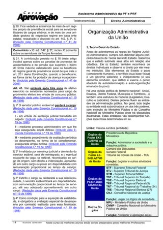 Assistente Administrativo da PF e PRF
Teletransmitido Direito Administrativo
Atualizada 16/09/2009 Neste curso os melhores alunos estão sendo preparados pelos melhores Professores14
§ 20. Fica vedada a existência de mais de um regi-
me próprio de previdência social para os servidores
titulares de cargos efetivos, e de mais de uma uni-
dade gestora do respectivo regime em cada ente
estatal, ressalvado o disposto no art. 142, § 3º, X.
(Incluído pela Emenda Constitucional n.º 41 de
2003)
Comentário - O art. 142 § 3º, inciso X comenta
sobre os servidores da Forças Armadas.
§ 21. A contribuição prevista no § 18 deste artigo
incidirá apenas sobre as parcelas de proventos de
aposentadoria e de pensão que superem o dobro
do limite máximo estabelecido para os benefícios
do regime geral de previdência social de que trata o
art. 201 desta Constituição, quando o beneficiário,
na forma da lei, for portador de doença incapacitan-
te. (Incluído pela Emenda Constitucional n.º 47 de
2005)
Art. 41. São estáveis após três anos de efetivo
exercício os servidores nomeados para cargo de
provimento efetivo em virtude de concurso público.
(Redação dada pela Emenda Constitucional n.º 19
de 1998)
§ 1º O servidor público estável só perderá o cargo:
(Redação dada pela Emenda Constitucional n.º 19
de 1998)
I - em virtude de sentença judicial transitada em
julgado; (Incluído pela Emenda Constitucional n.º
19 de 1998)
II - mediante processo administrativo em que lhe
seja assegurada ampla defesa; (Incluído pela E-
menda Constitucional n.º 19 de 1998)
III - mediante procedimento de avaliação periódica
de desempenho, na forma de lei complementar,
assegurada ampla defesa. (Incluído pela Emenda
Constitucional n.º 19 de 1998)
§ 2º Invalidada por sentença judicial a demissão do
servidor estável, será ele reintegrado, e o eventual
ocupante da vaga, se estável, reconduzido ao car-
go de origem, sem direito a indenização, aproveita-
do em outro cargo ou posto em disponibilidade com
remuneração proporcional ao tempo de serviço.
(Redação dada pela Emenda Constitucional n.º 19
de 1998)
§ 3º Extinto o cargo ou declarada a sua desneces-
sidade, o servidor estável ficará em disponibilidade,
com remuneração proporcional ao tempo de servi-
ço, até seu adequado aproveitamento em outro
cargo. (Redação dada pela Emenda Constitucional
n.º 19 de 1998)
§ 4º Como condição para a aquisição da estabilida-
de, é obrigatória a avaliação especial de desempe-
nho por comissão instituída para essa finalidade.
(Incluído pela Emenda Constitucional n.º 19 de
1998)
Organização Administrativa
da União
1. Teoria Geral do Estado
Antes de adentrarmos as regras do Regime Jurídi-
co Administrativo, cumpre-nos delimitar alguns con-
ceitos básicos de Teoria Geral do Estado. Sabemos
que o estado submete seus atos em relação aos
cidadãos. Ele (o Estado) também reconhece os
direitos individuais e observa o direito por ele mes-
mo instituído. São elementos do Estado o povo
(componente humano), o território (sua base física)
e um governo soberano e independente (é seu
elemento condutor, que detém e exerce o poder
absoluto de autodeterminação e auto-organização
emanado do povo).
Há uma divisão política do território nacional - União,
Estados, Distrito Federal, Municípios e Territórios - e
também uma estrutura de Poderes (Legislativo, Exe-
cutivo e Judiciário). Destes poderes fluem as entida-
des da administração pública. No geral, todo órgão
ou entidade está subordinada a um dos três poderes,
com exceção do Ministério Público e do Conselho
Nacional do Ministério Público onde há discussões
doutrinárias. Estas entidades vão desempenhar fun-
ções específicas determinadas em lei.
União: Pessoa Jurídica (entidade)
Órgãos do
Poder EXE-
CUTIVO da
União
Presidência da República
Ministérios
Função: Administrar a sociedade e a
máquina pública.
Órgãos do
Poder LE-
GISLATIVO
da União
Câmara dos Deputados
Senado Federal
Tribunal de Contas da União - TCU
Função: Legislar e outras atividades
correlatas.
Órgãos do
Poder JUDI-
CIÁRIO da
União
STF - Supremo Tribunal Federal
STJ - Superior Tribunal de Justiça
STM - Superior Tribunal Militar
TST - Tribunal Superior do Trabalho
TSE - Tribunal Superior Eleitoral
TRF - Tribunal Regional Federal (5)
TRT - Tribunal Regional do Trabalho (24)
TRE - Tribunal Regional Eleitoral (27)
CNJ - Conselho Nacional de Justiça
Função: Julgar os litígios da sociedade.
Outros Ór-
gãos
MPU - Ministério Público da União
CNMP - Conselho Nacional do Ministério
Público da União
Função: Fiscalizar a aplicação da lei.
 