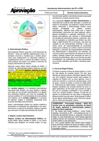 Assistente Administrativo da PF e PRF
Teletransmitido Direito Administrativo
Atualizada 16/09/2009 Neste curso os melhores alunos estão sendo preparados pelos melhores Professores 15
2. Administração Pública
Administração Pública, segundo o autor Alexandre de
Moraes12
, pode ser definida objetivamente como “a
atividade concreta e imediata que o Estado desen-
volve para assegurarem os interesses coletivos e
subjetivamente como o conjunto de órgãos e de pes-
soas jurídicas aos quais a Lei atribui o exercício da
função administrativa do Estado”.
Segundo ensina Maria Sylvia Zanella Di Pietro, o
conceito de administração pública divide-se em dois
sentidos: "Em sentido objetivo, material ou funcio-
nal, a administração pública pode ser definida como
a atividade concreta e imediata que o Estado desen-
volve, sob regime jurídico de direito público, para a
consecução dos interesses coletivos. Em sentido
subjetivo, formal ou orgânico, pode-se definir Ad-
ministração Pública, como sendo o conjunto de ór-
gãos e de pessoas jurídicas aos quais a lei atribui o
exercício da função administrativa do Estado".
Em sentido objetivo, é a atividade administrativa
executada pelo Estado, por seus órgãos e agente,
com base em sua função administrativa. É a gestão
dos interesses públicos, por meio de prestação de
serviços públicos. É a administração da coisa pública
(res publica). Já no sentido subjetivo é o conjunto
de agentes, órgãos e entidades designadas para
executar atividades administrativas.
Assim, administração pública em sentido material é
administrar os interesses da coletividade e em senti-
do formal é o conjunto de entidade, órgãos e agentes
que executam a função administrativa do Estado.
3. Regime Jurídico Administrativo
Regime Jurídico da Administração Pública, se-
gundo Maria Sylvia Zanella di Pietro, é um termo
utilizado para designar, em sentido amplo, os regi-
12
MORAES, Alexandre de. Direito Constitucional. Editora
Atlas: São Paulo, 2007.
mes de direito público e de direito privado a que pode
submeter-se o Estado descrito acima.
Já a expressão Regime Jurídico Administrativo, é
reservada tão somente para abranger o conjunto de
traços ou conotações, que tipificam o direito adminis-
trativo, colocando a Administração Pública numa
posição privilegiada na relação jurídica-
administrativa. Significa dizer então que o regime
administrativo resume-se em duas palavras: prerro-
gativas (privilégios) e sujeições (restrições). A par
dessas prerrogativas que colocam a administração
em posição de supremacia perante o particular, exis-
tem as sujeições ou restrições que limitam sua ativi-
dade a determinados fins e princípios, sob pena de
nulidade do ato administrativo praticado e até, em
certos casos, de responsabilização da autoridade
pública que o praticou ou o editou. Citam-se entre tais
restrições, o princípio da impessoalidade administra-
tiva determinando a observância, por exemplo, de
concurso público para ingresso de pessoal no serviço
público, licitação pública para aquisição de bens ou
serviços de particulares, ater-se ao princípio da estri-
ta legalidade, dar publicidade aos atos administrati-
vos e outras restrições que limitam a atividade admi-
nistrativa.
4. Teoria do Órgão Público
O Estado é pessoa jurídica de direito público e, como
tal, não dispõe de vontade própria. Por isto, atua
através de pessoas físicas chamadas Agentes Públi-
cos. Daí surgiram diversas teorias para explicar as
relações do Estado com os seus agentes, como a
teoria do mandato e a teoria da representação, entre
as quais, a teoria do órgão, ou teoria do órgão públi-
co. Pela teoria do órgão público, a pessoa jurídica (o
Estado) manifesta sua vontade através de seus ór-
gãos específicos, de tal modo que quando os agen-
tes que os compõem manifestam a sua vontade, é
como se o próprio Estado o fizesse. A ação de um
agente no cumprimento do seu dever é imputada à
pessoa jurídica que ela serve. Esta situação é defini-
da por alguns doutrinadores como Teoria da Imputa-
ção ou Teoria da Imputação Volitiva.
(CESPE/2007 - Procurador Federal - AGU) De
acordo com os postulados extraídos da teoria
do órgão, aplicável à administração pública,
julgue os itens seguintes.
1. As ações dos entes políticos - como União,
estados, municípios e DF - concretizam-se por in-
termédio de pessoas físicas, e, segundo a teoria do
órgão, os atos praticados por meio desses agentes
públicos devem ser imputados à pessoa jurídica de
direito público a que pertencem.
2. Foi o jurista alemão Otto Gierke quem estabe-
leceu as linhas mestras da teoria do órgão e indicou
como sua principal característica o princípio da
imputação volitiva.
 
