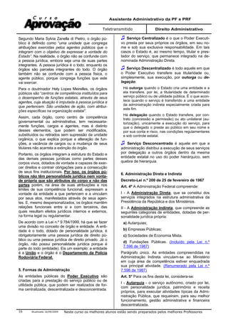 Assistente Administrativo da PF e PRF
Teletransmitido Direito Administrativo
Atualizada 16/09/2009 Neste curso os melhores alunos estão sendo preparados pelos melhores Professores16
Segundo Maria Sylvia Zanella di Pietro, o órgão pú-
blico é definido como “uma unidade que congrega
atribuições exercidas pelos agentes públicos que o
integram com o objetivo de expressar a vontade do
Estado”. Na realidade, o órgão não se confunde com
a pessoa jurídica, embora seja uma de suas partes
integrantes. A pessoa jurídica é o todo, enquanto os
órgãos são parcelas integrantes do todo. O órgão
também não se confunde com a pessoa física, o
agente público, porque congrega funções que este
vai exercer.
Para o doutrinador Hely Lopes Meirelles, os órgãos
públicos são “centros de competência instituídos para
o desempenho de funções estatais, através de seus
agentes, cuja atuação é imputada à pessoa jurídica a
que pertencem. São unidades de ação, com atribui-
ções específicas na organização estatal”.
Assim, cada órgão, como centro de competência
governamental ou administrativa, tem necessaria-
mente funções, cargos e agentes, mas é distinto
desses elementos, que podem ser modificados,
substituídos ou retirados sem supressão da unidade
orgânica, o que explica porque a alteração de fun-
ções, a vacância de cargos ou a mudança de seus
titulares não acarreta a extinção do órgão.
Portanto, os órgãos integram a estrutura do Estado e
das demais pessoas jurídicas como partes desses
corpos vivos, dotados de vontade e capazes de exer-
cer direitos e contrair obrigações para a consecução
de seus fins institucionais. Por isso, os órgãos pú-
blicos não têm personalidade jurídica nem vonta-
de própria que são atributos do corpo e não das
partes porém, na área de suas atribuições e nos
limites de sua competência funcional, expressam a
vontade da entidade a que pertencem e a vinculam
por seus atos, manifestados através de seus agen-
tes. E, mesmo despersonalizados, os órgãos mantêm
relações funcionais entre si e com terceiros, das
quais resultam efeitos jurídicos internos e externos,
na forma legal ou regulamentar.
De acordo com a Lei n.º 9.784/1999, há que se fazer
uma divisão no conceito de órgão e entidade. A enti-
dade é o todo, dotado de personalidade jurídica, é
obrigatoriamente uma pessoa jurídica de direito pú-
blico ou uma pessoa jurídica de direito privado. Já o
órgão, não possui personalidade jurídica porque é
parte do todo (entidade). Eis um exemplo: a entidade
é a União e o órgão é o Departamento da Polícia
Rodoviária Federal.
5. Formas de Administração
As entidades públicas do Poder Executivo são
criadas para a prestação do serviço público ou de
utilidade pública, que podem ser realizados de for-
ma centralizada, descentralizada e desconcentrada.
Serviço Centralizado é o que o Poder Executi-
vo presta por seus próprios os órgãos, em seu no-
me e sob sua exclusiva responsabilidade. Em tais
casos o Estado é, ao mesmo tempo, titular e pres-
tador do serviço, que permanece integrado na de-
nominada Administração Direta.
Serviço Descentralizado é todo aquele em que
o Poder Executivo transfere sua titularidade ou,
simplesmente, sua execução, por outorga ou de-
legação:
Há outorga quando o Estado cria uma entidade e a
ela transfere, por lei, a titularidade de determinado
serviço público ou de utilidade pública. É o que acon-
tece quando o serviço é transferido a uma entidade
da administração indireta especialmente criada para
este fim.
Há delegação quando o Estado transfere, por con-
trato (concessão e permissão) ou ato unilateral (au-
torização), unicamente a execução do serviço, para
que o delegado o preste ao público em seu nome e
por sua conta e risco, nas condições regulamentares
e sob controle estatal.
Serviço Desconcentrado é aquele em que a
administração distribui a execução de seus serviços
por delegação a outros órgãos dentro da mesma
entidade estatal no uso do poder hierárquico, sem
quebra de hierarquia.
6. Administração Direta e Indireta
Decreto-Lei n.º 200 de 25 de fevereiro de 1967
Art. 4º A Administração Federal compreende:
I - A Administração Direta, que se constitui dos
serviços integrados na estrutura administrativa da
Presidência da República e dos Ministérios.
II - A Administração Indireta, que compreende as
seguintes categorias de entidades, dotadas de per-
sonalidade jurídica própria:
a) Autarquias;
b) Empresas Públicas;
c) Sociedades de Economia Mista.
d) Fundações Públicas. (Incluído pela Lei n.º
7.596 de 1987)
Parágrafo único. As entidades compreendidas na
Administração Indireta vinculam-se ao Ministério
em cuja área de competência estiver enquadrada
sua principal atividade. (Renumerado pela Lei n.º
7.596 de 1987)
Art. 5° Para os fins desta lei, considera-se:
I - Autarquia - o serviço autônomo, criado por lei,
com personalidade jurídica, patrimônio e receita
próprios, para executar atividades típicas da Admi-
nistração Pública, que requeiram, para seu melhor
funcionamento, gestão administrativa e financeira
descentralizada.
 