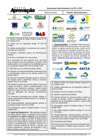 Assistente Administrativo da PF e PRF
Teletransmitido Direito Administrativo
Atualizada 16/09/2009 Neste curso os melhores alunos estão sendo preparados pelos melhores Professores 17
1. Pessoa Jurídica de Direito Público (artigo 41 IV
do Código Civil).
2. Criada por Lei específica (artigo 37 XIX da
CF/88).
3. Gestão administrativa e econômica com autono-
mia (serviço autônomo).
4. Exercem atividades típicas da Administração
Pública.
5. Direitos e obrigação em nome próprio.
6. É proprietária de seus próprios bens. Os bens
das autarquias são bens públicos e, portanto, não
estão sujeitos ao Usucapião e há restrições para a
sua alienação (artigos 98 a 103 do Código Civil).
7. Submetem-se ao controle do poder público.
8. Possuem os mesmos benefícios processuais que
a administração direta por ser pessoa jurídica de
direito público.
9. Possuem imunidade tributária quanto a cobrança
de imposto sobre o patrimônio, renda ou serviços
(artigo 150 § 2º da CF/88).
10. Ingresso através de concurso público, exceto os
cargos de direção, chefia e assessoramento. Os
agentes são servidores públicos, regidos pelos
estatutos (artigo 39 caput da CF/88 com a redação
sem as alterações da Emenda Constitucional
19/1998).
11. Prescrição qüinqüenal das dívidas, direitos e
ações contra essas entidades (artigo 2º do Decreto-
Lei 4.597/1942).
12. Responsabilidade objetiva/subjetiva perante a
sociedade (artigo 37 § 6º da CF/88).
13. Contratação sujeita à licitação (artigo 1º da Lei
8.666/1993).
14. Agências Reguladoras - São pessoas jurídicas
de direito público interno, constituídas sob a forma
de autarquia em regime especial, cuja finalidade
é regular e/ou fiscalizar a atividade de determinado
setor de serviços públicos do país, a exemplo dos
setores de energia elétrica, telecomunicações, pro-
dução e comercialização de petróleo, recursos hí-
dricos, mercado audiovisual, planos e seguros de
saúde suplementar, mercado de fármacos e vigi-
lância sanitária, aviação civil, entre outros.
II - Empresa Pública - a entidade dotada de perso-
nalidade jurídica de direito privado, com patrimônio
próprio e capital exclusivo da União, criado por lei
para a exploração de atividade econômica que o
Governo seja levado a exercer por força de contin-
gência ou de conveniência administrativa podendo
revestir-se de qualquer das formas admitidas em
direito. (Redação dada pelo Decreto-Lei n.º 900 de
1969)
1. Pessoa Jurídica de Direito Privado (artigo 44 II
do Código Civil).
2. Criação autorizada por lei específica (artigo 37
XIX da CF/88).
3. Qualquer forma de criação é permitida.
4. Capital exclusivamente público.
5. Ingresso através de concurso público, exceto os
cargos de direção, chefia e assessoramento. Os
agentes são os empregados públicos, regidos pela
CLT (Lei 9.962/2000).
6. Contratação sujeita à licitação (artigo 1º da Lei
8.666/1993).
7. Não estão sujeitas à Falência (Artigo 2º I da Lei
11.101/2005).
8. Responsabilidade objetiva/subjetiva perante a
sociedade caso seja uma Empresa Pública presta-
dora de serviço público (artigo 37 § 6º da CF/88).
9. Controladas pelo Estado.
10. Exercem atividades típicas dos particulares que,
por conveniência, o Estado resolve explorar a ativi-
dade.
 