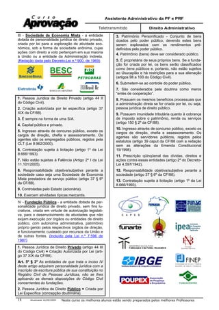 Assistente Administrativo da PF e PRF
Teletransmitido Direito Administrativo
Atualizada 16/09/2009 Neste curso os melhores alunos estão sendo preparados pelos melhores Professores18
III - Sociedade de Economia Mista - a entidade
dotada de personalidade jurídica de direito privado,
criada por lei para a exploração de atividade eco-
nômica, sob a forma de sociedade anônima, cujas
ações com direito a voto pertençam em sua maioria
à União ou a entidade da Administração Indireta.
(Redação dada pelo Decreto-Lei n.º 900, de 1969)
1. Pessoa Jurídica de Direito Privado (artigo 44 II
do Código Civil).
2. Criação autorizada por lei específica (artigo 37
XIX da CF/88).
3. É sempre na forma de uma S/A.
4. Capital público e privado.
5. Ingresso através de concurso público, exceto os
cargos de direção, chefia e assessoramento. Os
agentes são os empregados públicos, regidos pela
CLT (Lei 9.962/2000).
6. Contratação sujeita à licitação (artigo 1º da Lei
8.666/1993).
7. Não estão sujeitas à Falência (Artigo 2º I da Lei
11.101/2005).
8. Responsabilidade objetiva/subjetiva perante a
sociedade caso seja uma Sociedade de Economia
Mista prestadora de serviço público (artigo 37 § 6º
da CF/88).
9. Controladas pelo Estado (acionária).
10. Exercem atividades típicas mercantis.
IV - Fundação Pública - a entidade dotada de per-
sonalidade jurídica de direito privado, sem fins lu-
crativos, criada em virtude de autorização legislati-
va, para o desenvolvimento de atividades que não
exijam execução por órgãos ou entidades de direito
público, com autonomia administrativa, patrimônio
próprio gerido pelos respectivos órgãos de direção,
e funcionamento custeado por recursos da União e
de outras fontes. (Incluído pela Lei n.º 7.596 de
1987)
1. Pessoa Jurídica de Direito Privado (artigo 44 III
do Código Civil) = Criação Autorizada por Lei (arti-
go 37 XIX da CF/88).
Art. 5º § 3º As entidades de que trata o inciso IV
deste artigo adquirem personalidade jurídica com a
inscrição da escritura pública de sua constituição no
Registro Civil de Pessoas Jurídicas, não se lhes
aplicando as demais disposições do Código Civil
concernentes às fundações.
2. Pessoa Jurídica de Direito Público = Criada por
Lei Específica (concepção doutrinária).
3. Patrimônio Personificado - Conjunto de bens
doados pelo poder público, devendo estes bens
serem explorados com os rendimentos pré-
definidos pelo poder público.
4. Patrimônio (bens) deve ser considerado público.
5. É proprietária de seus próprios bens. Se a funda-
ção for criada por lei, os bens serão classificados
como bens públicos e, portanto, não estão sujeitos
ao Usucapião e há restrições para a sua alienação
(artigos 98 a 103 do Código Civil).
6. Submetem-se ao controle do poder público.
7. São considerados pela doutrina como meros
“entes de cooperação”.
8. Possuem os mesmos benefícios processuais que
a administração direta se for criada por lei, ou seja,
pessoa jurídica de direito público.
9. Possuem imunidade tributária quanto à cobrança
de imposto sobre o patrimônio, renda ou serviços
(artigo 150 § 2º da CF/88).
10. Ingresso através de concurso público, exceto os
cargos de direção, chefia e assessoramento. Os
agentes são servidores públicos, regidos pelos
estatutos (artigo 39 caput da CF/88 com a redação
sem as alterações da Emenda Constitucional
19/1998).
11. Prescrição qüinqüenal das dívidas, direitos e
ações contra essas entidades (artigo 2º do Decreto-
Lei 4.597/1942).
12. Responsabilidade objetiva/subjetiva perante a
sociedade (artigo 37 § 6º da CF/88).
13. Contratação sujeita à licitação (artigo 1º da Lei
8.666/1993).
 