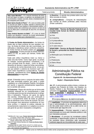 Assistente Administrativo da PF e PRF
Teletransmitido Direito Administrativo
Atualizada 16/09/2009 Neste curso os melhores alunos estão sendo preparados pelos melhores Professores2
Hely Lopes Meirelles
2
- “É o conjunto harmônico de princí-
pios que regem os órgãos, os agentes e as atividades públi-
cas tendentes a realizar concreta, direta e imediatamente os
fins desejados pelo Estado”.
Maria Sylvia Zanella di Pietro
3
- “É o ramo do direito públi-
co que tem por objeto os órgãos, agentes e pessoas jurídi-
cas administrativas que integram a administração pública, a
atividade jurídica não contenciosa que exerce e os bens de
que se utiliza para a consecução de seus fins, de natureza
pública”.
Celso Antônio Bandeira de Mello
4
- “É o ramo do direito
público que disciplina o exercício da função administrativa,
assim como os órgãos que a desempenham”.
3. Fontes do Direito Administrativo - As fontes do
direito são os fatos jurídicos de que resultam nor-
mas. As fontes do direito não são unanimidade, as
definições e relevância variam conforme a doutrina.
As fontes formais do Direito podem ser principais
ou acessórias. A fonte principal do Direito Adminis-
trativo é a lei, ao passo que demais, fontes são
acessórias.
Cada país atribui importância maior ou menor a
cada uma das fontes. Como regra geral, os países
de tradição romano-germânica consideram a lei
como principal fonte do direito - como no Brasil -
deixando às demais o papel de fontes secundárias,
na ausência de norma decorrente da lei. Já os paí-
ses que adotam o sistema da Common Law5
, atri-
buem maior importância à jurisprudência. Tradicio-
nalmente, consideram-se como fontes do Direito
Administrativo as seguintes:
a) Lei - Entendida como o conjunto de textos edita-
dos pela autoridade superior (em geral, o poder
Legislativo ou a Administração Pública), formulados
por escrito e segundo procedimentos específicos.
Lei no sentido lato sensu.
b) Costumes - Regra não escrita que se forma pela
repetição reiterada de um comportamento e pela
convicção geral de que tal comportamento é obriga-
tório e necessário. Trata-se, em geral, de regras
não escritas, introduzidas pelo uso continuado e
com o consentimento tácito de todas as pessoas
que as admitiram como norma de conduta. Os juris-
tas enxergam dois elementos constitutivos do cos-
tume jurídico: o material (a prática reiterada do
comportamento costumeiro) e o subjetivo (a convic-
ção geral de que ele é necessário e obrigatório).
2
MEIRELLES, Hely Lopes. Direito Administrativo Brasileiro.
21ª Edição. Editora Atlas: São Paulo, 2008.
3
DI PIETRO, Maria Silvia Zanella. Direito Administrativo. 17ª
Edição. Editora Atlas: São Paulo, 2004.
4
MELLO, Celso Antônio Bandeira de. Curso de Direito Admi-
nistrativo.
5
Common law (do inglês "direito comum") é o direito que se
desenvolveu em certos países por meio das decisões dos tribu-
nais, e não mediante atos legislativos.
c) Doutrina - A opinião dos juristas sobre uma ma-
téria concreta do direito.
d) Jurisprudência - Conjunto de interpretações
das normas do direito proferidas pelos tribunais
(Poder Judiciário).
(ESAF/2006 - Técnico da Receita Federal) A pri-
mordial fonte formal do Direito Administrativo
no Brasil é:
a) A lei.
b) A doutrina.
c) A jurisprudência.
d) Os costumes.
e) O vade-mécum.
(ESAF/2000 - Técnico da Receita Federal) A fon-
te formal e primordial do Direito Administrativo
é a (o):
a) Motivação que a fundamenta.
b) Povo.
c) Parlamento.
d) Diário Oficial.
e) Lei.
Administração Pública na
Constituição Federal
Capítulo VII - Da Administração Pública
Seção I - Disposições Gerais
Art. 37. A administração pública direta e indireta de
qualquer dos Poderes da União, dos Estados, do
Distrito Federal e dos Municípios obedecerá aos
princípios de legalidade, impessoalidade, morali-
dade, publicidade e eficiência e, também, ao
seguinte: (Redação dada pela Emenda Constitucio-
nal n.º 19 de 1998)
Princípios Básicos da Administração
1. Legalidade - O princípio da legalidade determina
que a administração (e os administradores), além
de não poder atuar contra a lei ou além da lei, so-
mente pode agir segundo a lei.
2. Impessoalidade - Princípio segundo o qual a
administração se move pelo interesse público e não
por interesses pessoais.
3. Moralidade - O princípio da moralidade pública
contempla a determinação jurídica da observância
de preceitos éticos produzidos pela sociedade,
variáveis segundo as circunstâncias de cada caso.
 