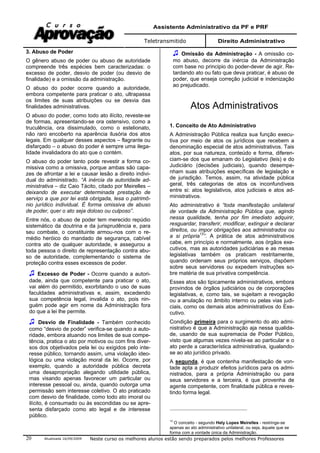 Assistente Administrativo da PF e PRF
Teletransmitido Direito Administrativo
Atualizada 16/09/2009 Neste curso os melhores alunos estão sendo preparados pelos melhores Professores20
3. Abuso de Poder
O gênero abuso de poder ou abuso de autoridade
compreende três espécies bem caracterizadas: o
excesso de poder, desvio de poder (ou desvio de
finalidade) e a omissão da administração.
O abuso do poder ocorre quando a autoridade,
embora competente para praticar o ato, ultrapassa
os limites de suas atribuições ou se desvia das
finalidades administrativas.
O abuso do poder, como todo ato ilícito, reveste-se
de formas, apresentando-se ora ostensivo, como a
truculência, ora dissimulado, como o estelionato,
não raro encoberto na aparência ilusória dos atos
legais. Em qualquer desses aspectos – flagrante ou
disfarçado – o abuso do poder é sempre uma ilega-
lidade invalidadora do ato que o contém.
O abuso do poder tanto pode revestir a forma co-
missiva como a omissiva, porque ambas são capa-
zes de afrontar a lei e causar lesão a direito indivi-
dual do administrado. “A inércia da autoridade ad-
ministrativa – diz Caio Tácito, citado por Meirelles –
deixando de executar determinada prestação de
serviço a que por lei está obrigada, lesa o patrimô-
nio jurídico individual. É forma omissiva de abuso
de poder, quer o ato seja doloso ou culposo”.
Entre nós, o abuso de poder tem merecido repúdio
sistemático da doutrina e da jurisprudência e, para
seu combate, o constituinte armou-nos com o re-
médio heróico do mandado de segurança, cabível
contra ato de qualquer autoridade, e assegurou a
toda pessoa o direito de representação contra abu-
so de autoridade, complementando o sistema de
proteção contra esses excessos de poder.
Excesso de Poder - Ocorre quando a autori-
dade, ainda que competente para praticar o ato,
vai além do permitido, exorbitando o uso de suas
faculdades administrativas e, assim, excedendo
sua competência legal, invalida o ato, pois nin-
guém pode agir em nome da Administração fora
do que a lei lhe permite.
Desvio de Finalidade - Também conhecido
como “desvio de poder” verifica-se quando a auto-
ridade, embora atuando nos limites de sua compe-
tência, pratica o ato por motivos ou com fins diver-
sos dos objetivados pela lei ou exigidos pelo inte-
resse público, tornando assim, uma violação ideo-
lógica ou uma violação moral da lei. Ocorre, por
exemplo, quando a autoridade pública decreta
uma desapropriação alegando utilidade pública,
mas visando apenas favorecer um particular ou
interesse pessoal ou, ainda, quando outorga uma
permissão sem interesse coletivo. O ato praticado
com desvio de finalidade, como todo ato imoral ou
ilícito, é consumado ou às escondidas ou se apre-
senta disfarçado como ato legal e de interesse
público.
Omissão da Administração - A omissão co-
mo abuso, decorre da inércia da Administração
com base no principio do poder-dever de agir. Re-
tardando ato ou fato que deva praticar, é abuso de
poder, que enseja correção judicial e indenização
ao prejudicado.
Atos Administrativos
1. Conceito de Ato Administrativo
A Administração Pública realiza sua função execu-
tiva por meio de atos os jurídicos que recebem a
denominação especial de atos administrativos. Tais
atos, por sua natureza, conteúdo e forma, diferen-
ciam-se dos que emanam do Legislativo (leis) e do
Judiciário (decisões judiciais), quando desempe-
nham suas atribuições específicas de legislação e
de jurisdição. Temos, assim, na atividade pública
geral, três categorias de atos os inconfundíveis
entre si: atos legislativos, atos judiciais e atos ad-
ministrativos.
Ato administrativo é “toda manifestação unilateral
de vontade da Administração Pública que, agindo
nessa qualidade, tenha por fim imediato adquirir,
resguardar, transferir, modificar, extinguir e declarar
direitos, ou impor obrigações aos administrados ou
a si própria13
”. A prática de atos administrativos
cabe, em princípio e normalmente, aos órgãos exe-
cutivos, mas as autoridades judiciárias e as mesas
legislativas também os praticam restritamente,
quando ordenam seus próprios serviços, dispõem
sobre seus servidores ou expedem instruções so-
bre matéria de sua privativa competência.
Esses atos são tipicamente administrativos, embora
provindos de órgãos judiciários ou de corporações
legislativas, e, como tais, se sujeitam a revogação
ou a anulação no âmbito interno ou pelas vias judi-
ciais, como os demais atos administrativos do Exe-
cutivo.
Condição primeira para o surgimento do ato admi-
nistrativo é que a Administração aja nessa qualida-
de, usando de sua supremacia de Poder Público,
visto que algumas vezes nivela-se ao particular e o
ato perde a característica administrativa, igualando-
se ao ato jurídico privado.
A segunda, é que contenha manifestação de von-
tade apta a produzir efeitos jurídicos para os admi-
nistrados, para a própria Administração ou para
seus servidores e a terceira, é que provenha de
agente competente, com finalidade pública e reves-
tindo forma legal.
13
O conceito - segundo Hely Lopes Meirelles - restringe-se
apenas ao ato administrativo unilateral, ou seja, àquele que se
forma com a vontade única da Administração.
 