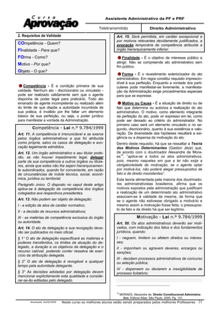 Assistente Administrativo da PF e PRF
Teletransmitido Direito Administrativo
Atualizada 16/09/2009 Neste curso os melhores alunos estão sendo preparados pelos melhores Professores 21
2. Requisitos de Validade
COmpetência - Quem?
FInalidade - Para que?
FOrma - Como?
Motivo - Por que?
Objeto - O que?
Competência - É a condição primeira de sua
validade. Nenhum ato - discricionário ou vinculado -
pode ser realizado validamente sem que o agente
disponha de poder legal para praticá-lo. Todo ato
emanado de agente incompetente ou realizado além
do limite de que dispõe a autoridade incumbida de
sua prática, é inválido por lhe faltar um elemento
básico de sua perfeição, ou seja, o poder jurídico
para manifestar a vontade da Administração.
Competência - Lei n.º 9.784/1999
Art. 11. A competência é irrenunciável e se exerce
pelos órgãos administrativos a que foi atribuída
como própria, salvo os casos de delegação e avo-
cação legalmente admitidos.
Art. 12. Um órgão administrativo e seu titular pode-
rão, se não houver impedimento legal, delegar
parte da sua competência a outros órgãos ou titula-
res, ainda que estes não lhe sejam hierarquicamen-
te subordinados, quando for conveniente, em razão
de circunstâncias de índole técnica, social, econô-
mica, jurídica ou territorial.
Parágrafo único. O disposto no caput deste artigo
aplica-se à delegação de competência dos órgãos
colegiados aos respectivos presidentes.
Art. 13. Não podem ser objeto de delegação:
I - a edição de atos de caráter normativo;
II - a decisão de recursos administrativos;
III - as matérias de competência exclusiva do órgão
ou autoridade.
Art. 14. O ato de delegação e sua revogação deve-
rão ser publicados no meio oficial.
§ 1° O ato de delegação especificará as matérias e
poderes transferidos, os limites da atuação do de-
legado, a duração e os objetivos da delegação e o
recurso cabível, podendo conter ressalva de exer-
cício da atribuição delegada.
§ 2° O ato de delegação é revogável a qualquer
tempo pela autoridade delegante.
§ 3° As decisões adotadas por delegação devem
mencionar explicitamente esta qualidade e conside-
rar-se-ão editadas pelo delegado.
Art. 15. Será permitida, em caráter excepcional e
por motivos relevantes devidamente justificados, a
avocação temporária de competência atribuída a
órgão hierarquicamente inferior.
Finalidade - É o objetivo de interesse público a
atingir. Não se compreende ato administrativo sem
fim público.
Forma - É o revestimento exteriorizador do ato
administrativo. Em regra constitui requisito imprescin-
dível à sua perfeição. Enquanto a vontade dos parti-
culares pode manifestar-se livremente, a manifesta-
ção da Administração exige procedimentos especiais
para que se expresse.
Motivo ou Causa - É a situação de direito ou de
fato que determina ou autoriza a realização do ato
administrativo. O motivo, como elemento integrante
da perfeição do ato, pode vir expresso em lei, como
pode ser deixado ao critério do administrador. No
primeiro caso será um elemento vinculado e no se-
gundo, discricionário, quanto à sua existência e valo-
ração. Da diversidade das hipóteses resultará a exi-
gência ou a dispensa da motivação do ato.
Dentro deste requisito, há que se ressaltar a Teoria
dos Motivos Determinantes (Gaston Jéze) que,
de acordo com o doutrinador Alexandre de Mora-
es14
, “aplica-se a todos os atos administrativos,
pois, mesmo naqueles em que a lei não exija a
obrigatoriedade de motivação, se o agente optar
por motivá-los, não poderá alegar pressupostos de
fato e de direito inexistentes”.
Esta teoria alimentada pela maioria dos doutrinado-
res administrativistas brasileiros, afirma que os
motivos expostos pela administração que justificam
a realização de um determinado ato administrativo
associam-se à validade da mesma, de forma que
se o agente não estivesse obrigado a motivá-lo e
mesmo assim a motivação fosse feita, o pressupos-
to de fato e de direito há que ser legítimo.
Motivação - Lei n.º 9.784/1999
Art. 50. Os atos administrativos deverão ser moti-
vados, com indicação dos fatos e dos fundamentos
jurídicos, quando:
I - neguem, limitem ou afetem direitos ou interes-
ses;
II - imponham ou agravem deveres, encargos ou
sanções;
III - decidam processos administrativos de concurso
ou seleção pública;
IV - dispensem ou declarem a inexigibilidade de
processo licitatório;
14
MORAES, Alexandre de. Direito Constitucional Administra-
tivo. Editora Atlas: São Paulo, 2005. Pg. 131.
 
