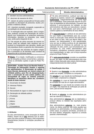 Assistente Administrativo da PF e PRF
Teletransmitido Direito Administrativo
Atualizada 16/09/2009 Neste curso os melhores alunos estão sendo preparados pelos melhores Professores22
V - decidam recursos administrativos;
VI - decorram de reexame de ofício;
VII - deixem de aplicar jurisprudência firmada sobre
a questão ou discrepem de pareceres, laudos, pro-
postas e relatórios oficiais;
VIII - importem anulação, revogação, suspensão ou
convalidação de ato administrativo.
§ 1° A motivação deve ser explícita, clara e congru-
ente, podendo consistir em declaração de concor-
dância com fundamentos de anteriores pareceres,
informações, decisões ou propostas, que, neste
caso, serão parte integrante do ato.
§ 2° Na solução de vários assuntos da mesma na-
tureza, pode ser utilizado meio mecânico que re-
produza os fundamentos das decisões, desde que
não prejudique direito ou garantia dos interessados.
§ 3° A motivação das decisões de órgãos colegia-
dos e comissões ou de decisões orais constará da
respectiva ata ou de termo escrito.
Objeto - É a criação, modificação ou comprova-
ção de situações jurídicas concernentes a pessoas,
coisas ou atividades sujeitas à ação do Poder Pú-
blico.
(ESAF/2005 - Auditor Fiscal da Receita Federal -
Tecnologia da Informação) Analise o seguinte
ato administrativo: O Governador do estado Y
baixa Decreto declarando um imóvel urbano de
utilidade pública, para fins de desapropriação,
para a construção de uma cadeia pública, por
necessidade de vagas no sistema prisional.
Identifique os elementos desse ato, correlacio-
nando as duas colunas:
1 - Governador do Estado
2 - Interesse Público
3 - Decreto
4 - Necessidade de vagas no sistema prisional
5 - Declaração de utilidade pública
( ) Finalidade
( ) Forma
( ) Motivo
( ) Objeto
( ) Competência
3. Atributos
Os atos administrativos, como emanação do Poder
Público, trazem em si três atributos que os distin-
guem dos atos jurídicos privados e lhes emprestam
características próprias e condições peculiares de
atuação.
Os atos administrativos, qualquer que seja sua
categoria ou espécie, nascem com a presunção de
legitimidade, independentemente de norma legal
que a estabeleça. Essa presunção decorre do prin-
cípio da legalidade da Administração. Enquanto não
sobrevier o pronunciamento de nulidade, os atos
administrativos são tidos por executáveis e operan-
tes, quer para a Administração, quer para os parti-
culares sujeitos ou beneficiários de seus efeitos.
A imperatividade é o atributo do ato administra-
tivo que impõe a coercibilidade para seu cumpri-
mento ou execução. Esse atributo não está presen-
te em todos os atos, visto que alguns deles o dis-
pensam, por desnecessário à sua operatividade,
uma vez que os efeitos jurídicos do ato dependem
exclusivamente do interesse do particular na sua
utilização. Os atos, porém, que consubstanciam um
provimento ou uma ordem administrativa (atos
normativos, ordinatórios, punitivos) nascem sempre
com imperatividade, ou seja, com a força impositiva
própria do Poder Público.
A auto-executoriedade consiste na possibilida-
de que, em regra, os atos administrativos têm ime-
diata e direta execução pela própria Administração,
independentemente de ordem judicial.
4. Classificação dos Atos
Quanto à sua formação, os atos administrativos
podem ser simples, complexos ou compostos.
Ato simples é o que resulta da manifestação de um
único órgão, unipessoal ou colegiado.
Ato complexo é o que se forma pela conjugação
de vontades de mais de um órgão administrativo.
Ato composto é o que resulta da vontade única de
um órgão, mas depende de verificação por parte de
outro, para se tornar exeqüível.
Quanto ao alcance, os atos administrativos po-
dem ser internos ou externos.
Atos administrativos internos são os destinados a
produzir efeitos no recesso das repartições admi-
nistrativas.
Atos administrativos externos, ou, mais propria-
mente, de efeitos externos, são todos aqueles que
alcançam os administrados, os contratantes e, em
certos casos, os próprios servidores, provendo so-
bre seus direitos, obrigações, negócios ou conduta
perante a Administração.
 