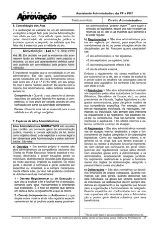 Assistente Administrativo da PF e PRF
Teletransmitido Direito Administrativo
Atualizada 16/09/2009 Neste curso os melhores alunos estão sendo preparados pelos melhores Professores 25
6. Convalidação dos Atos
É a declaração de validade de um ato administrati-
vo ilegítimo e ilegal, feito pela própria Administração
com efeito ex tunc. Esta atitude opera dentro do
poder discricionário da administração pública e
acontece quando o requisito de validade que lhe
falta não é essencial para a validade do ato.
Convalidação - Lei n.º 9.784/1999
Art. 55. Em decisão na qual se evidencie não acar-
retarem lesão ao interesse público nem prejuízo a
terceiros, os atos que apresentarem defeitos saná-
veis poderão ser convalidados pela própria Admi-
nistração.
É importante ressaltar que a convalidação é um ato
administrativo. Ele não opera automaticamente,
sendo necessário um ato para formalmente conva-
lidar outro ato. A Lei n.º 9.784/1999, em seu artigo
55, traz o termo “defeito sanável”. De acordo com a
maioria dos doutrinadores, estes defeitos sanáveis
seriam na:
Competência - Quando o ato preenche os demais
requisitos de validade faltando-lhe apenas a com-
petência, o vício pode ser sanado através de uma
ratificação por parte da autoridade competente.
Forma - Quando esta não é essencial para a sua
validade e o ato atingir o objetivo.
7. Espécies de Atos Administrativos
Atos Administrativos NORMATIVOS são aqueles
que contêm um comando geral da administração
publica, visando a correta aplicação da lei, tendo
como objetivo direto o de explicitar a norma legal a
ser observada pela Administração e pelos adminis-
trados. São eles:
a) Decretos = Em sentido próprio e restrito são
atos administrativos da competência exclusiva dos
Chefes do Poder Executivo (federal, estadual e mu-
nicipal), destinados a prover situações gerais ou
individuais, abstratamente previstas pela legislação,
de modo expresso, implícito ou explícito. De modo
geral, o decreto é normativo e geral, podendo ser
específico ou individual, e é sempre hierarquica-
mente inferior à lei, por isso não podendo contrariá-
la. Admitem-se duas modalidades:
1 - Decreto Regulamentar ou de Execução o
que visa a explicar a lei e facilitar-lhe a execução,
tornando claro seus mandamentos e orientando
sua explicação. É o tipo de decreto que aprova,
em texto à parte, o regulamento a que se refere.
2 - Decreto Independente ou Autônomo é o que
dispõe sobre matéria ainda não regulada especifi-
camente em lei. A doutrina aceita esses provimen-
tos administrativos “praeter legem”15
para suprir a
omissão do legislador, desde que não invadam as
reservas da lei, isto é, as matérias que somente a
lei pode regular.
b) Regulamentos = São atos administrativos pos-
tos em vigência por decreto, para especificar os
mandamentos da lei, ou prover situações ainda não
disciplinadas por lei. Possuem quatro característi-
cas:
- É ato administrativo, e não legislativo.
- É ato explicativo ou supletivo da lei.
- É ato hierarquicamente inferior à lei.
- É ato de eficácia externa.
Embora o regulamento não possa modificar a lei,
por subordinar-se a ela, tem a missão de explicá-la
e prover sobre os detalhes não abrangidos pela lei
editada pelo Legislativo. Se contrariar a lei, torna-se
sem efeito e nulo.
c) Resoluções = São atos administrativos normati-
vos expedidos pelas altas autoridades do Executivo
(Ministros, Secretários de Estado, etc.), ou pelos
presidentes de tribunais, órgãos legislativos e cole-
giados administrativos, para disciplinar matéria de
sua competência específica. Por exceção, admi-
tem-se resoluções individuais. As resoluções, nor-
mativas ou individuais, são sempre atos inferiores
ao regulamento e ao regimento, não podendo ino-
vá-los ou contrariá-los, mas tão-somente comple-
mentá-los e explicá-los. Têm efeitos internos e ex-
ternos, conforme o campo de atuação.
d) Regimentos = São atos administrativos normati-
vos de atuação interna, destinados a reger o fun-
cionamento de órgãos colegiados e de corporações
legislativas. Como ato regulamentar interno, o re-
gimento só se dirige aos que devem executar o
serviço ou realizar a atividade funcional regimenta-
da, sem obrigar aos particulares em geral. Distin-
guem-se dos regulamentos porque estes discipli-
nam situações gerais entre a Administração e os
administrados, estabelecendo relações jurídicas.
Os regimentos destinam-se a prover o funciona-
mento dos órgãos da Administração, atingindo o
pessoal interno a eles vinculados.
e) Deliberações = São atos normativos ou decisó-
rios emanados de órgãos colegiados. Quando nor-
mativas são atos gerais, quando decisórias são
atos individuais. As gerais são sempre superiores
às individuais. As deliberações devem sempre obe-
diência ao regulamento e ao regimento que houver
para a organização e funcionamento do colegiado.
Quando expedidos em conformidade com as nor-
mas superiores são vinculados para a Administra-
ção e podem gerar direitos subjetivos para seus
beneficiários.
15
Diz-se prater legem o ato que completa ou complementa a lei.
 