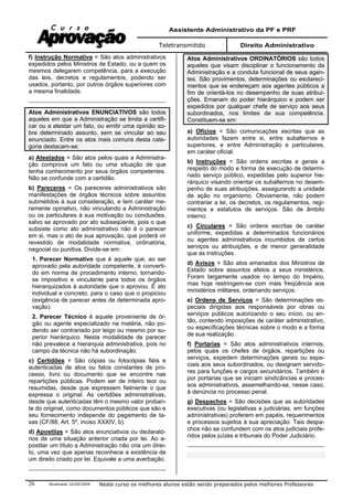 Assistente Administrativo da PF e PRF
Teletransmitido Direito Administrativo
Atualizada 16/09/2009 Neste curso os melhores alunos estão sendo preparados pelos melhores Professores26
f) Instrução Normativa = São atos administrativos
expedidos pelos Ministros de Estado, ou a quem os
mesmos delegarem competência, para a execução
das leis, decretos e regulamentos, podendo ser
usados, portanto, por outros órgãos superiores com
a mesma finalidade.
Atos Administrativos ENUNCIATIVOS são todos
aqueles em que a Administração se limita a certifi-
car ou a atestar um fato, ou emitir uma opinião so-
bre determinado assunto, sem se vincular ao seu
enunciado. Entre os atos mais comuns desta cate-
goria destacam-se:
a) Atestados = São atos pelos quais a Administra-
ção comprova um fato ou uma situação de que
tenha conhecimento por seus órgãos competentes.
Não se confunde com a certidão.
b) Pareceres = Os pareceres administrativos são
manifestações de órgãos técnicos sobre assuntos
submetidos à sua consideração, e tem caráter me-
ramente opinativo, não vinculando a Administração
ou os particulares à sua motivação ou conclusões,
salvo se aprovado por ato subseqüente, pois o que
subsiste como ato administrativo não é o parecer
em si, mas o ato de sua aprovação, que poderá vir
revestido de modalidade normativa, ordinatória,
negocial ou punitiva. Divide-se em:
1. Parecer Normativo que é aquele que, ao ser
aprovado pela autoridade competente, é converti-
do em norma de procedimento interno, tornando-
se impositivo e vinculante para todos os órgãos
hierarquizados à autoridade que o aprovou. É ato
individual e concreto, para o caso que o propiciou
(exigência de parecer antes de determinada apro-
vação).
2. Parecer Técnico é aquele proveniente de ór-
gão ou agente especializado na matéria, não po-
dendo ser contrariado por leigo ou mesmo por su-
perior hierárquico. Nesta modalidade de parecer
não prevalece a hierarquia administrativa, pois no
campo da técnica não há subordinação.
c) Certidões = São cópias ou fotocópias fiéis e
autenticadas de atos ou fatos constantes de pro-
cesso, livro ou documento que se encontre nas
repartições públicas. Podem ser de inteiro teor ou
resumidas, desde que expressem fielmente o que
expressa o original. As certidões administrativas,
desde que autenticadas têm o mesmo valor proban-
te do original, como documentos públicos que são e
seu fornecimento independe do pagamento de ta-
xas (CF/88, Art. 5º, inciso XXXIV, b).
d) Apostilas = São atos enunciativos ou declarató-
rios de uma situação anterior criada por lei. Ao a-
postilar um título a Administração não cria um direi-
to, uma vez que apenas reconhece a existência de
um direito criado por lei. Equivale a uma averbação.
Atos Administrativos ORDINATÓRIOS são todos
aqueles que visam disciplinar o funcionamento da
Administração e a conduta funcional de seus agen-
tes. São provimentos, determinações ou esclareci-
mentos que se endereçam aos agentes públicos a
fim de orientá-los no desempenho de suas atribui-
ções. Emanam do poder hierárquico e podem ser
expedidos por qualquer chefe de serviço aos seus
subordinados, nos limites de sua competência.
Constituem-se em:
a) Ofícios = São comunicações escritas que as
autoridades fazem entre si, entre subalternos e
superiores, e entre Administração e particulares,
em caráter oficial.
b) Instruções = São ordens escritas e gerais a
respeito do modo e forma de execução de determi-
nado serviço público, expedidas pelo superior hie-
rárquico visando orientar os subalternos no desem-
penho de suas atribuições, assegurando a unidade
de ação no organismo. Obviamente, não podem
contrariar a lei, os decretos, os regulamentos, regi-
mentos e estatutos de serviços. São de âmbito
interno.
c) Circulares = São ordens escritas de caráter
uniforme, expedidas a determinados funcionários
ou agentes administrativos incumbidos de certos
serviços ou atribuições, e de menor generalidade
que as instruções.
d) Avisos = São atos emanados dos Ministros de
Estado sobre assuntos afetos a seus ministérios.
Foram largamente usados no tempo do Império,
mas hoje restringem-se com mais freqüência aos
ministérios militares, ordenando serviços.
e) Ordens de Serviços = São determinações es-
peciais dirigidas aos responsáveis por obras ou
serviços públicos autorizando o seu início, ou en-
tão, contendo imposições de caráter administrativo,
ou especificações técnicas sobre o modo e a forma
de sua realização.
f) Portarias = São atos administrativos internos,
pelos quais os chefes de órgãos, repartições ou
serviços, expedem determinações gerais ou espe-
ciais aos seus subordinados, ou designam servido-
res para funções e cargos secundários. Também é
por portarias que se iniciam sindicâncias e proces-
sos administrativos, assemelhando-se, nesse caso,
à denúncia no processo penal.
g) Despachos = São decisões que as autoridades
executivas (ou legislativas e judiciárias, em funções
administrativas) proferem em papéis, requerimentos
e processos sujeitos à sua apreciação. Tais despa-
chos não se confundem com os atos judiciais profe-
ridos pelos juízes e tribunais do Poder Judiciário.
 
