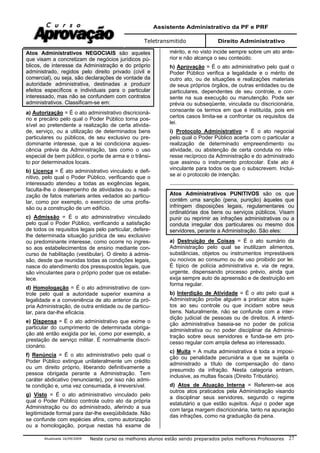 Assistente Administrativo da PF e PRF
Teletransmitido Direito Administrativo
Atualizada 16/09/2009 Neste curso os melhores alunos estão sendo preparados pelos melhores Professores 27
Atos Administrativos NEGOCIAIS são aqueles
que visam a concretizam de negócios jurídicos pú-
blicos, de interesse da Administração e do próprio
administrado, regidos pelo direito privado (civil e
comercial), ou seja, são declarações de vontade da
autoridade administrativa, destinadas a produzir
efeitos específicos e individuais para o particular
interessado, mas não se confundem com contratos
administrativos. Classificam-se em:
a) Autorização = É o ato administrativo discricioná-
rio e precário pelo qual o Poder Público torna pos-
sível ao pretendente a realização de certa ativida-
de, serviço, ou a utilização de determinados bens
particulares ou públicos, de seu exclusivo ou pre-
dominante interesse, que a lei condiciona aquies-
cência prévia da Administração, tais como o uso
especial de bem público, o porte de arma e o trânsi-
to por determinados locais.
b) Licença = É ato administrativo vinculado e defi-
nitivo, pelo qual o Poder Público, verificando que o
interessado atendeu a todas as exigências legais,
faculta-lhe o desempenho de atividades ou a reali-
zação de fatos materiais antes vedados ao particu-
lar, como por exemplo, o exercício de uma profis-
são ou a construção de um edifício.
c) Admissão = É o ato administrativo vinculado
pelo qual o Poder Público, verificando a satisfação
de todos os requisitos legais pelo particular, defere-
lhe determinada situação jurídica de seu exclusivo
ou predominante interesse, como ocorre no ingres-
so aos estabelecimentos de ensino mediante con-
curso de habilitação (vestibular). O direito à admis-
são, desde que reunidas todas as condições legais,
nasce do atendimento dos pressupostos legais, que
são vinculantes para o próprio poder que os estabe-
lece.
d) Homologação = É o ato administrativo de con-
trole pelo qual a autoridade superior examina a
legalidade e a conveniência de ato anterior da pró-
pria Administração, de outra entidade ou de particu-
lar, para dar-lhe eficácia.
e) Dispensa = É o ato administrativo que exime o
particular do cumprimento de determinada obriga-
ção até então exigida por lei, como por exemplo, a
prestação de serviço militar. É normalmente discri-
cionário.
f) Renúncia = É o ato administrativo pelo qual o
Poder Público extingue unilateralmente um crédito
ou um direito próprio, liberando definitivamente a
pessoa obrigada perante a Administração. Tem
caráter abdicativo (renunciante), por isso não admi-
te condição e, uma vez consumada, é irreversível.
g) Visto = É o ato administrativo vinculado pelo
qual o Poder Público controla outro ato da própria
Administração ou do administrado, aferindo a sua
legitimidade formal para dar-lhe exeqüibilidade. Não
se confunde com espécies afins, como autorização
ou a homologação, porque nestas há exame de
mérito, e no visto incide sempre sobre um ato ante-
rior e não alcança o seu conteúdo.
h) Aprovação = É o ato administrativo pelo qual o
Poder Público verifica a legalidade e o mérito de
outro ato, ou de situações e realizações materiais
de seus próprios órgãos, de outras entidades ou de
particulares, dependentes de seu controle, e con-
sente na sua execução ou manutenção. Pode ser
prévia ou subseqüente, vinculada ou discricionária,
consoante os termos em que é instituída, pois em
certos casos limita-se a confrontar os requisitos da
lei.
i) Protocolo Administrativo = É o ato negocial
pelo qual o Poder Público acerta com o particular a
realização de determinado empreendimento ou
atividade, ou abstenção de certa conduta no inte-
resse recíproco da Administração e do administrado
que assinou o instrumento protocolar. Este ato é
vinculante para todos os que o subscrevem. Inclui-
se aí o protocolo de intenção.
Atos Administrativos PUNITIVOS são os que
contêm uma sanção (pena, punição) àqueles que
infringem disposições legais, regulamentares ou
ordinatórias dos bens ou serviços públicos. Visam
punir ou reprimir as infrações administrativas ou a
conduta irregular dos particulares ou mesmo dos
servidores, perante a Administração. São eles:
a) Destruição de Coisas = É o ato sumário da
Administração pelo qual se inutilizam alimentos,
substâncias, objetos ou instrumentos imprestáveis
ou nocivos ao consumo ou de uso proibido por lei.
É típico de polícia administrativa e, via de regra,
urgente, dispensando processo prévio, ainda que
exija sempre auto de apreensão e de destruição em
forma regular.
b) Interdição de Atividade = É o ato pelo qual a
Administração proíbe alguém a praticar atos sujei-
tos ao seu controle ou que incidam sobre seus
bens. Naturalmente, não se confunde com a inter-
dição judicial de pessoas ou de direitos. A interdi-
ção administrativa baseia-se no poder de polícia
administrativa ou no poder disciplinar da Adminis-
tração sobre seus servidores e funda-se em pro-
cesso regular com ampla defesa ao interessado.
c) Multa = A multa administrativa é toda a imposi-
ção ou penalidade pecuniária a que se sujeita o
administrado a título de compensação do dano
presumido da infração. Nesta categoria entram,
inclusive, as multas fiscais (Direito Tributário).
d) Atos de Atuação Interna = Referem-se aos
outros atos praticados pela Administração visando
a disciplinar seus servidores, segundo o regime
estatutário a que estão sujeitos. Aqui o poder age
com larga margem discricionária, tanto na apuração
das infrações, como na graduação da pena.
 